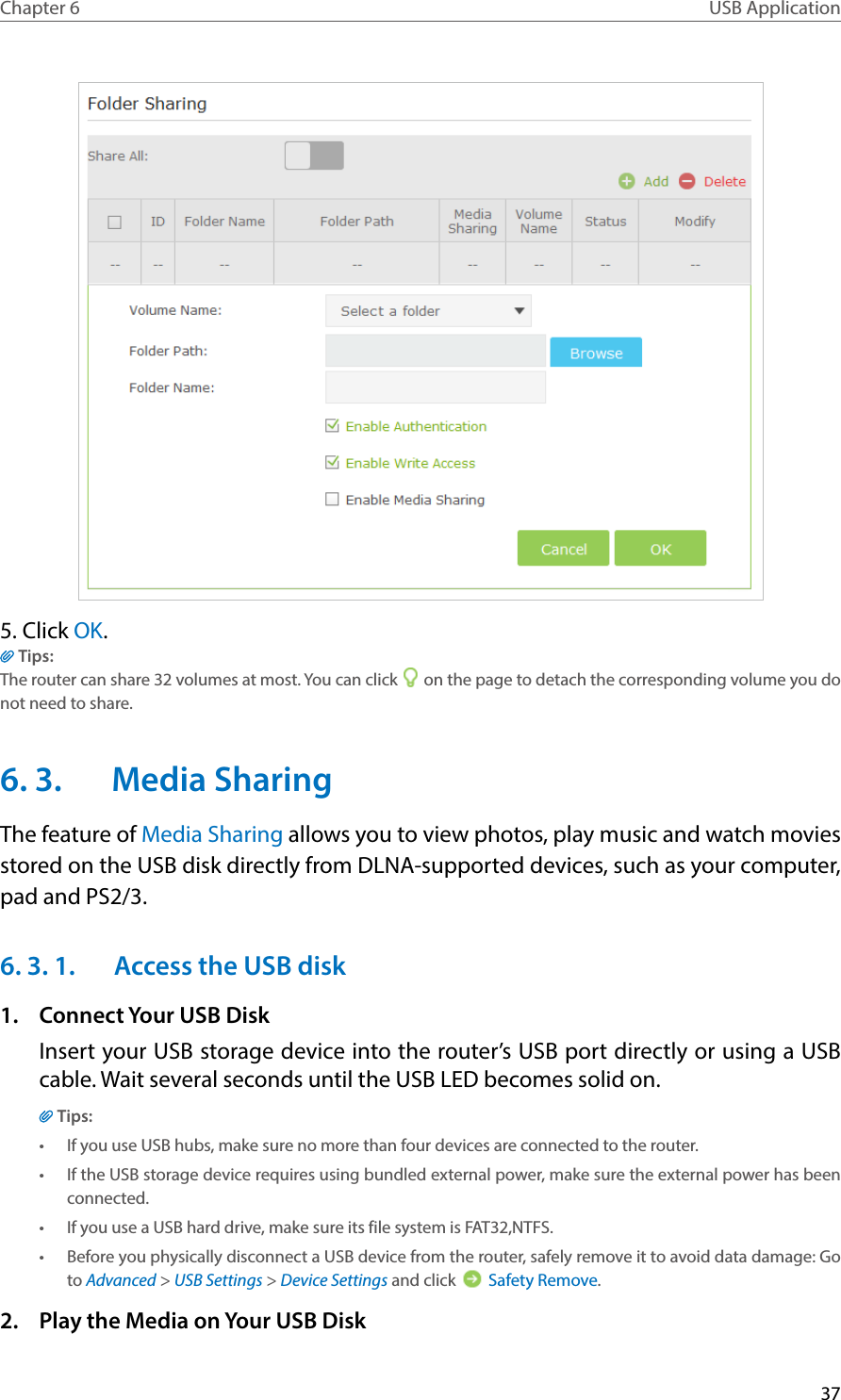 37Chapter 6 USB Application5. Click OK.Tips:The router can share 32 volumes at most. You can click   on the page to detach the corresponding volume you do not need to share.6. 3.  Media SharingThe feature of Media Sharing allows you to view photos, play music and watch movies stored on the USB disk directly from DLNA-supported devices, such as your computer, pad and PS2/3.6. 3. 1.  Access the USB disk1.  Connect Your USB DiskInsert your USB storage device into the router’s USB port directly or using a USB cable. Wait several seconds until the USB LED becomes solid on.Tips:•  If you use USB hubs, make sure no more than four devices are connected to the router.•  If the USB storage device requires using bundled external power, make sure the external power has been connected.•  If you use a USB hard drive, make sure its file system is FAT32,NTFS.•  Before you physically disconnect a USB device from the router, safely remove it to avoid data damage: Go to Advanced &gt; USB Settings &gt; Device Settings and click   Safety Remove.2.  Play the Media on Your USB Disk