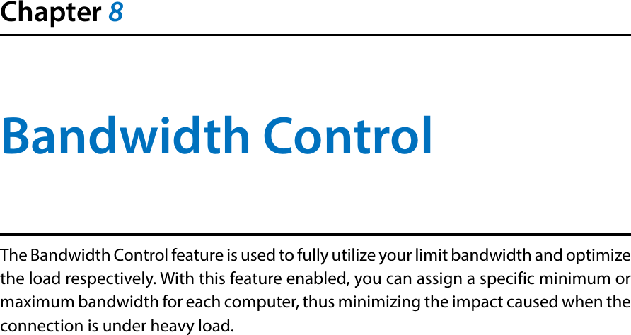 Chapter 8Bandwidth ControlThe Bandwidth Control feature is used to fully utilize your limit bandwidth and optimize the load respectively. With this feature enabled, you can assign a specific minimum or maximum bandwidth for each computer, thus minimizing the impact caused when the connection is under heavy load.