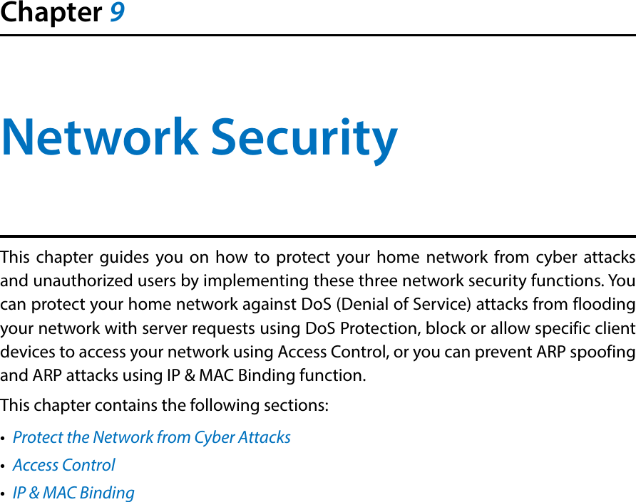 Chapter 9Network SecurityThis chapter guides you on how to protect your home network from cyber attacks and unauthorized users by implementing these three network security functions. You can protect your home network against DoS (Denial of Service) attacks from flooding your network with server requests using DoS Protection, block or allow specific client devices to access your network using Access Control, or you can prevent ARP spoofing and ARP attacks using IP &amp; MAC Binding function.This chapter contains the following sections:•  Protect the Network from Cyber Attacks•  Access Control•  IP &amp; MAC Binding
