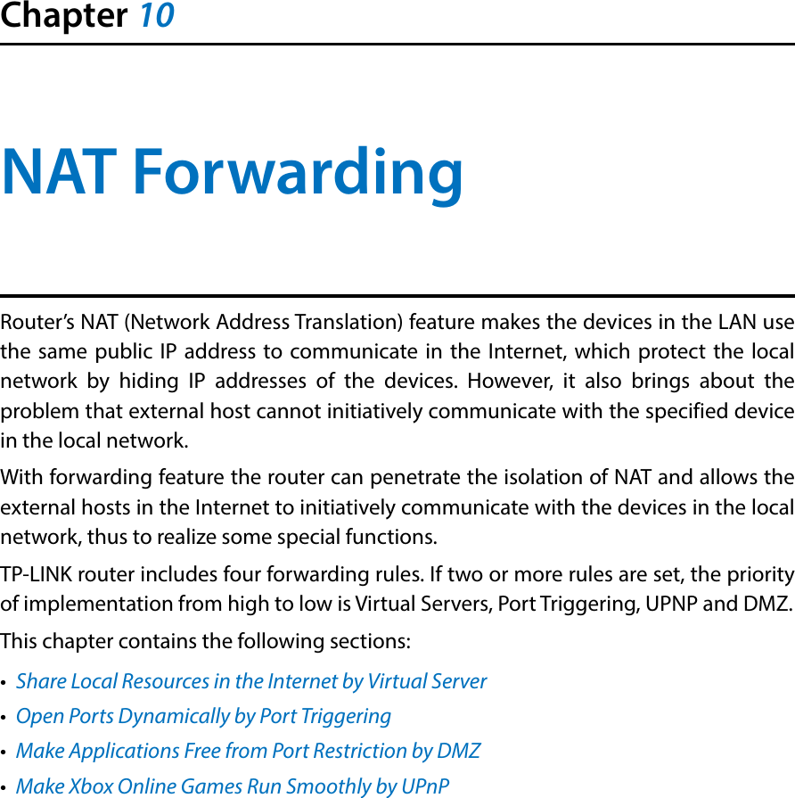 Chapter 10NAT ForwardingRouter’s NAT (Network Address Translation) feature makes the devices in the LAN use the same public IP address to communicate in the Internet, which protect the local network by hiding IP addresses of the devices. However, it also brings about the problem that external host cannot initiatively communicate with the specified device in the local network.With forwarding feature the router can penetrate the isolation of NAT and allows the external hosts in the Internet to initiatively communicate with the devices in the local network, thus to realize some special functions.TP-LINK router includes four forwarding rules. If two or more rules are set, the priority of implementation from high to low is Virtual Servers, Port Triggering, UPNP and DMZ.This chapter contains the following sections:•  Share Local Resources in the Internet by Virtual Server•  Open Ports Dynamically by Port Triggering•  Make Applications Free from Port Restriction by DMZ•  Make Xbox Online Games Run Smoothly by UPnP