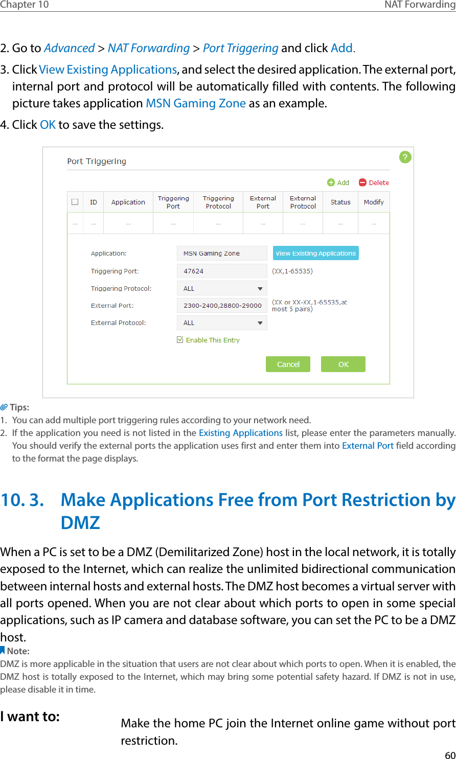 60Chapter 10 NAT Forwarding2. Go to Advanced &gt; NAT Forwarding &gt; Port Triggering and click Add.3. Click View Existing Applications, and select the desired application. The external port, internal port and protocol will be automatically filled with contents. The following picture takes application MSN Gaming Zone as an example.4. Click OK to save the settings.Tips:1.  You can add multiple port triggering rules according to your network need.2.  If the application you need is not listed in the Existing Applications list, please enter the parameters manually. You should verify the external ports the application uses first and enter them into External Port field according to the format the page displays.10. 3.  Make Applications Free from Port Restriction by DMZWhen a PC is set to be a DMZ (Demilitarized Zone) host in the local network, it is totally exposed to the Internet, which can realize the unlimited bidirectional communication between internal hosts and external hosts. The DMZ host becomes a virtual server with all ports opened. When you are not clear about which ports to open in some special applications, such as IP camera and database software, you can set the PC to be a DMZ host.Note:DMZ is more applicable in the situation that users are not clear about which ports to open. When it is enabled, the DMZ host is totally exposed to the Internet, which may bring some potential safety hazard. If DMZ is not in use, please disable it in time.Make the home PC join the Internet online game without port restriction.I want to: