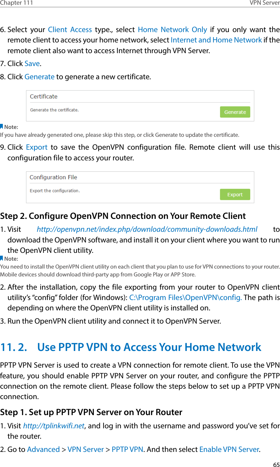 65Chapter 111 VPN Server6. Select your Client Access type., select Home Network Only if you only want the remote client to access your home network, select Internet and Home Network if the remote client also want to access Internet through VPN Server.7. Click Save.8. Click Generate to generate a new certificate. Note:If you have already generated one, please skip this step, or click Generate to update the certificate.9. Click  Export to save the OpenVPN configuration file. Remote client will use this configuration file to access your router.Step 2. Configure OpenVPN Connection on Your Remote Client1. Visit  http://openvpn.net/index.php/download/community-downloads.html to download the OpenVPN software, and install it on your client where you want to run the OpenVPN client utility.Note:You need to install the OpenVPN client utility on each client that you plan to use for VPN connections to your router. Mobile devices should download third-party app from Google Play or APP Store.2. After the installation, copy the file exporting from your router to OpenVPN client utility’s “config” folder (for Windows): C:\Program Files\OpenVPN\config. The path is depending on where the OpenVPN client utility is installed on.3. Run the OpenVPN client utility and connect it to OpenVPN Server.11. 2.  Use PPTP VPN to Access Your Home NetworkPPTP VPN Server is used to create a VPN connection for remote client. To use the VPN feature, you should enable PPTP VPN Server on your router, and configure the PPTP connection on the remote client. Please follow the steps below to set up a PPTP VPN connection.Step 1. Set up PPTP VPN Server on Your Router1. Visit http://tplinkwifi.net, and log in with the username and password you’ve set for the router.2. Go to Advanced &gt; VPN Server &gt; PPTP VPN. And then select Enable VPN Server.