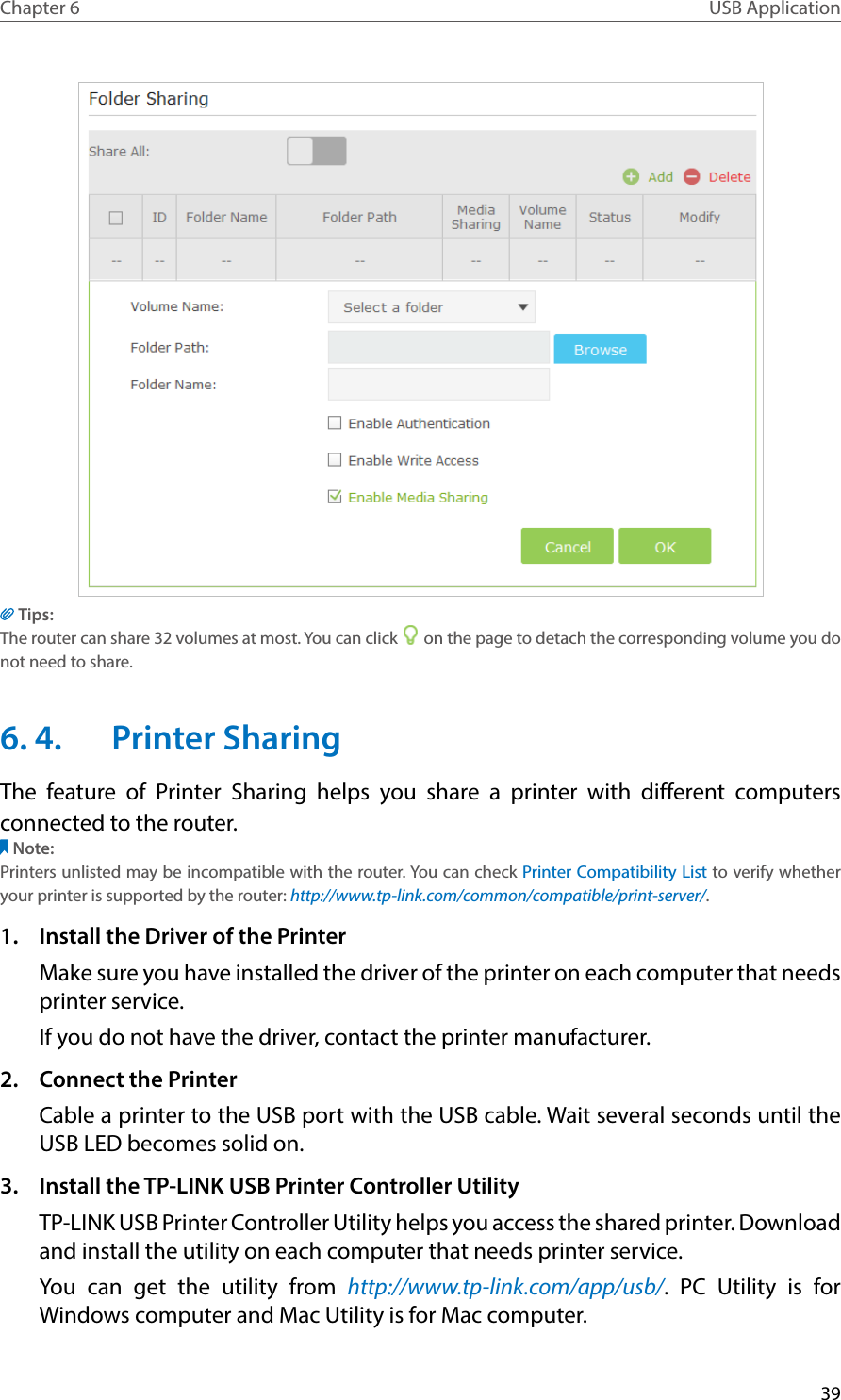 39Chapter 6 USB ApplicationTips:The router can share 32 volumes at most. You can click   on the page to detach the corresponding volume you do not need to share.6. 4.  Printer SharingThe feature of Printer Sharing helps you share a printer with different computers connected to the router.Note:Printers unlisted may be incompatible with the router. You can check Printer Compatibility List to verify whether your printer is supported by the router: http://www.tp-link.com/common/compatible/print-server/.1.  Install the Driver of the PrinterMake sure you have installed the driver of the printer on each computer that needs printer service.If you do not have the driver, contact the printer manufacturer.2.  Connect the PrinterCable a printer to the USB port with the USB cable. Wait several seconds until the USB LED becomes solid on.3.  Install the TP-LINK USB Printer Controller UtilityTP-LINK USB Printer Controller Utility helps you access the shared printer. Download and install the utility on each computer that needs printer service.You can get the utility from http://www.tp-link.com/app/usb/. PC Utility is for Windows computer and Mac Utility is for Mac computer.