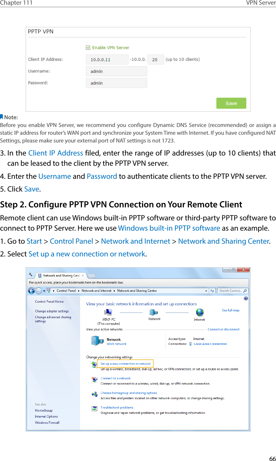 66Chapter 111 VPN ServerNote:Before you enable VPN Server, we recommend you configure Dynamic DNS Service (recommended) or assign a static IP address for router’s WAN port and synchronize your System Time with Internet. If you have configured NAT Settings, please make sure your external port of NAT settings is not 1723.3. In the Client IP Address filed, enter the range of IP addresses (up to 10 clients) that can be leased to the client by the PPTP VPN server.4. Enter the Username and Password to authenticate clients to the PPTP VPN server.5. Click Save.Step 2. Configure PPTP VPN Connection on Your Remote ClientRemote client can use Windows built-in PPTP software or third-party PPTP software to connect to PPTP Server. Here we use Windows built-in PPTP software as an example.1. Go to Start &gt; Control Panel &gt; Network and Internet &gt; Network and Sharing Center.2. Select Set up a new connection or network.