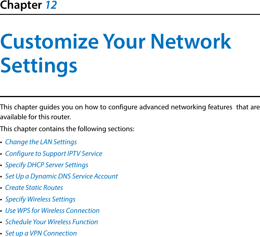 Chapter 12Customize Your Network SettingsThis chapter guides you on how to configure advanced networking features  that are available for this router.This chapter contains the following sections:•  Change the LAN Settings•  Configure to Support IPTV Service•  Specify DHCP Server Settings•  Set Up a Dynamic DNS Service Account•  Create Static Routes•  Specify Wireless Settings•  Use WPS for Wireless Connection•  Schedule Your Wireless Function•  Set up a VPN Connection