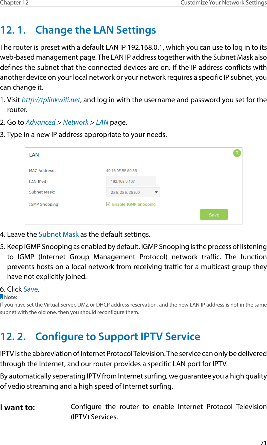 71Chapter 12 Customize Your Network Settings12. 1.  Change the LAN SettingsThe router is preset with a default LAN IP 192.168.0.1, which you can use to log in to its web-based management page. The LAN IP address together with the Subnet Mask also defines the subnet that the connected devices are on. If the IP address conflicts with another device on your local network or your network requires a specific IP subnet, you can change it.1. Visit http://tplinkwifi.net, and log in with the username and password you set for the router. 2. Go to Advanced &gt; Network &gt; LAN page. 3. Type in a new IP address appropriate to your needs. 4. Leave the Subnet Mask as the default settings. 5. Keep IGMP Snooping as enabled by default. IGMP Snooping is the process of listening to IGMP (Internet Group Management Protocol) network traffic. The function prevents hosts on a local network from receiving traffic for a multicast group they have not explicitly joined. 6. Click Save. Note:If you have set the Virtual Server, DMZ or DHCP address reservation, and the new LAN IP address is not in the same subnet with the old one, then you should reconfigure them.12. 2.  Configure to Support IPTV ServiceIPTV is the abbreviation of Internet Protocol Television. The service can only be delivered through the Internet, and our router provides a specific LAN port for IPTV. By automatically seperating IPTV from Internet surfing, we guarantee you a high quality of vedio streaming and a high speed of Internet surfing. Configure the router to enable Internet Protocol Television (IPTV) Services.I want to: