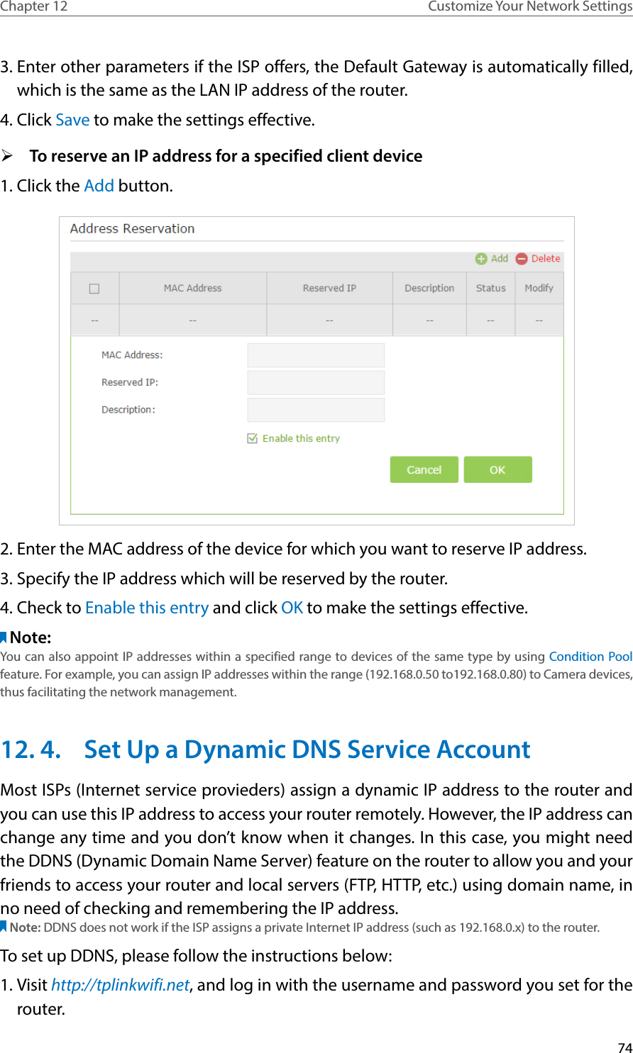 74Chapter 12 Customize Your Network Settings3. Enter other parameters if the ISP offers, the Default Gateway is automatically filled, which is the same as the LAN IP address of the router.4. Click Save to make the settings effective. ¾To reserve an IP address for a specified client device1. Click the Add button.2. Enter the MAC address of the device for which you want to reserve IP address.3. Specify the IP address which will be reserved by the router.4. Check to Enable this entry and click OK to make the settings effective.Note: You can also appoint IP addresses within a specified range to devices of the same type by using Condition Pool feature. For example, you can assign IP addresses within the range (192.168.0.50 to192.168.0.80) to Camera devices, thus facilitating the network management. 12. 4.  Set Up a Dynamic DNS Service AccountMost ISPs (Internet service provieders) assign a dynamic IP address to the router and you can use this IP address to access your router remotely. However, the IP address can change any time and you don’t know when it changes. In this case, you might need the DDNS (Dynamic Domain Name Server) feature on the router to allow you and your friends to access your router and local servers (FTP, HTTP, etc.) using domain name, in no need of checking and remembering the IP address. Note: DDNS does not work if the ISP assigns a private Internet IP address (such as 192.168.0.x) to the router. To set up DDNS, please follow the instructions below:1. Visit http://tplinkwifi.net, and log in with the username and password you set for the router.