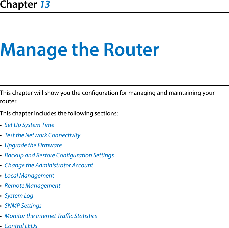 Chapter 13Manage the Router This chapter will show you the configuration for managing and maintaining your router.This chapter includes the following sections:•  Set Up System Time•  Test the Network Connectivity•  Upgrade the Firmware•  Backup and Restore Configuration Settings•  Change the Administrator Account•  Local Management•  Remote Management•  System Log•  SNMP Settings•  Monitor the Internet Traffic Statistics•  Control LEDs