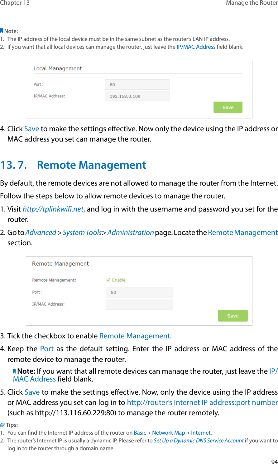 94Chapter 13 Manage the Router Note: 1.  The IP address of the local device must be in the same subnet as the router’s LAN IP address. 2.  If you want that all local devices can manage the router, just leave the IP/MAC Address field blank.4. Click Save to make the settings effective. Now only the device using the IP address or MAC address you set can manage the router. 13. 7.  Remote ManagementBy default, the remote devices are not allowed to manage the router from the Internet. Follow the steps below to allow remote devices to manage the router.1. Visit http://tplinkwifi.net, and log in with the username and password you set for the router.2. Go to Advanced &gt; System Tools&gt; Administration page. Locate the Remote Management section.3. Tick the checkbox to enable Remote Management. 4. Keep the Port as the default setting. Enter the IP address or MAC address of the remote device to manage the router. Note: If you want that all remote devices can manage the router, just leave the IP/MAC Address field blank.5. Click Save to make the settings effective. Now, only the device using the IP address or MAC address you set can log in to http://router’s Internet IP address:port number (such as http://113.116.60.229:80) to manage the router remotely.Tips:1.  You can find the Internet IP address of the router on Basic &gt; Network Map &gt; Internet.2.  The router’s Internet IP is usually a dynamic IP. Please refer to Set Up a Dynamic DNS Service Account if you want to log in to the router through a domain name.