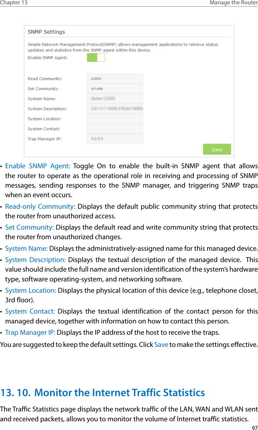 97Chapter 13 Manage the Router •  Enable SNMP Agent: Toggle On to enable the built-in SNMP agent that allows the router to operate as the operational role in receiving and processing of SNMP messages, sending responses to the SNMP manager, and triggering SNMP traps when an event occurs.•  Read-only Community: Displays the default public community string that protects the router from unauthorized access.•  Set Community: Displays the default read and write community string that protects the router from unauthorized changes.•  System Name: Displays the administratively-assigned name for this managed device.•  System Description: Displays the textual description of the managed device.  This value should include the full name and version identification of the system’s hardware type, software operating-system, and networking software.•  System Location: Displays the physical location of this device (e.g., telephone closet, 3rd floor).  •  System Contact: Displays the textual identification of the contact person for this managed device, together with information on how to contact this person.•  Trap Manager IP: Displays the IP address of the host to receive the traps.You are suggested to keep the default settings. Click Save to make the settings effective.13. 10.  Monitor the Internet Traffic StatisticsThe Traffic Statistics page displays the network traffic of the LAN, WAN and WLAN sent and received packets, allows you to monitor the volume of Internet traffic statistics.