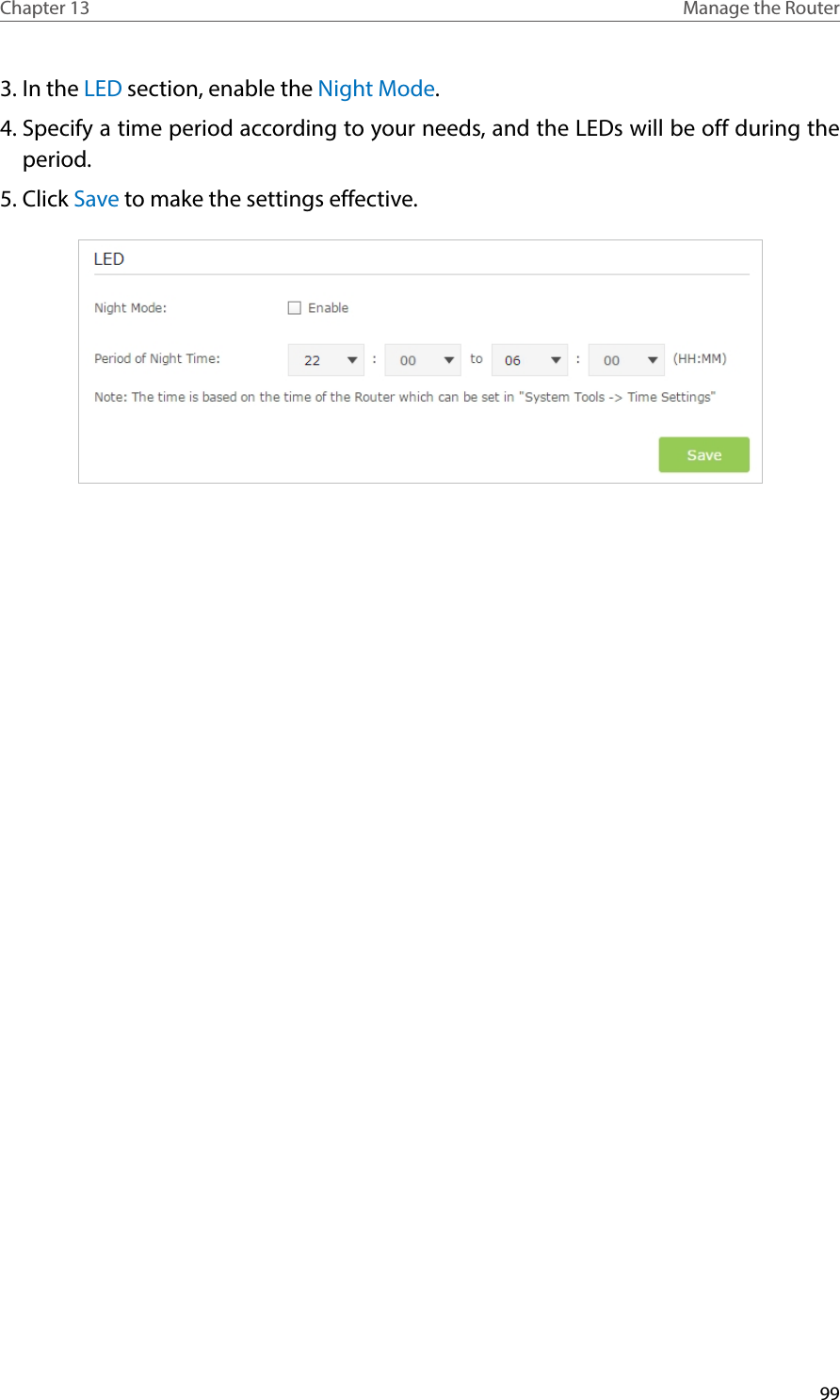 99Chapter 13 Manage the Router 3. In the LED section, enable the Night Mode.4. Specify a time period according to your needs, and the LEDs will be off during the period.5. Click Save to make the settings effective.