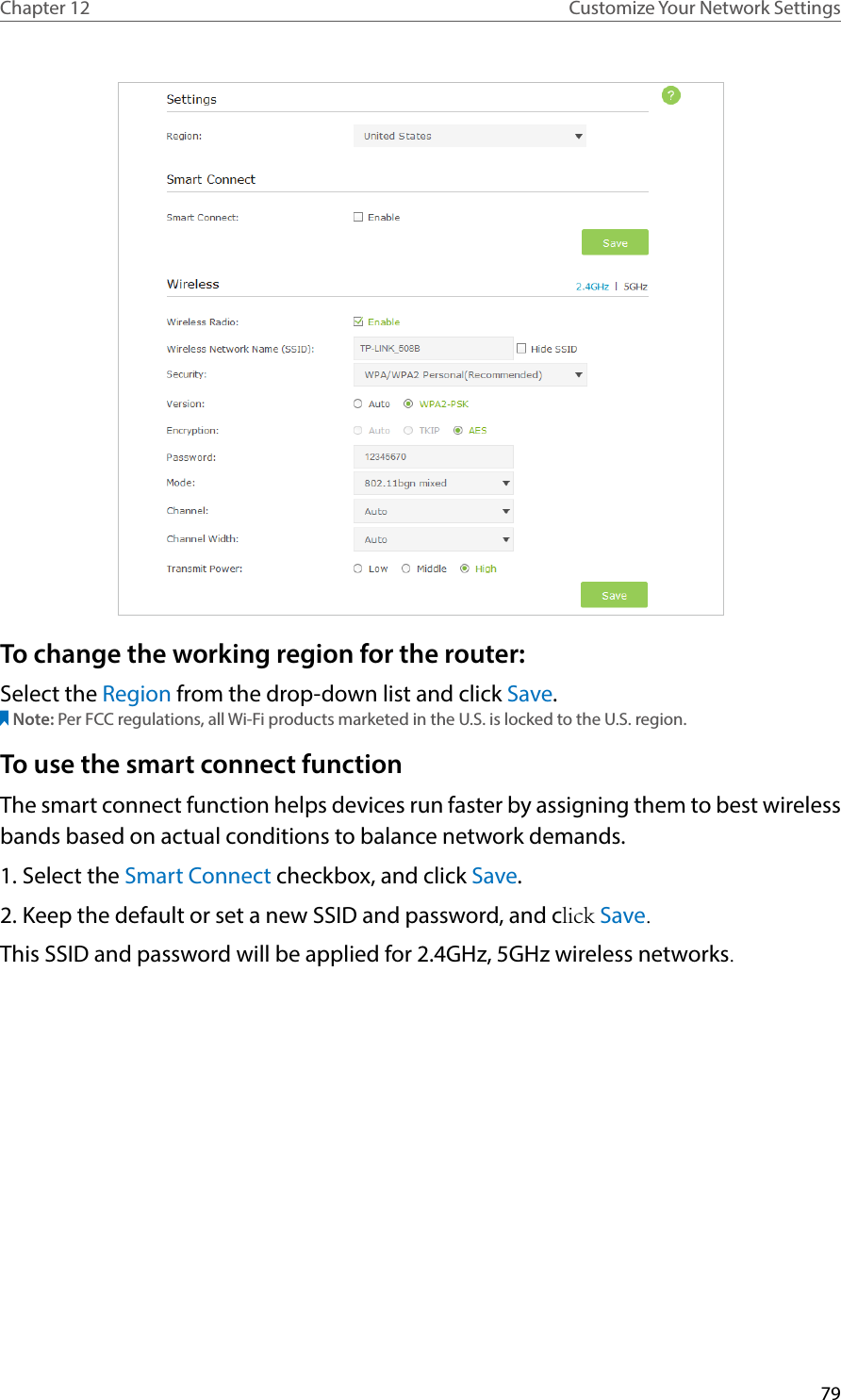 79Chapter 12 Customize Your Network SettingsTo change the working region for the router:Select the Region from the drop-down list and click Save.Note: Per FCC regulations, all Wi-Fi products marketed in the U.S. is locked to the U.S. region.To use the smart connect functionThe smart connect function helps devices run faster by assigning them to best wireless bands based on actual conditions to balance network demands.1. Select the Smart Connect checkbox, and click Save. 2. Keep the default or set a new SSID and password, and click Save.This SSID and password will be applied for 2.4GHz, 5GHz wireless networks.