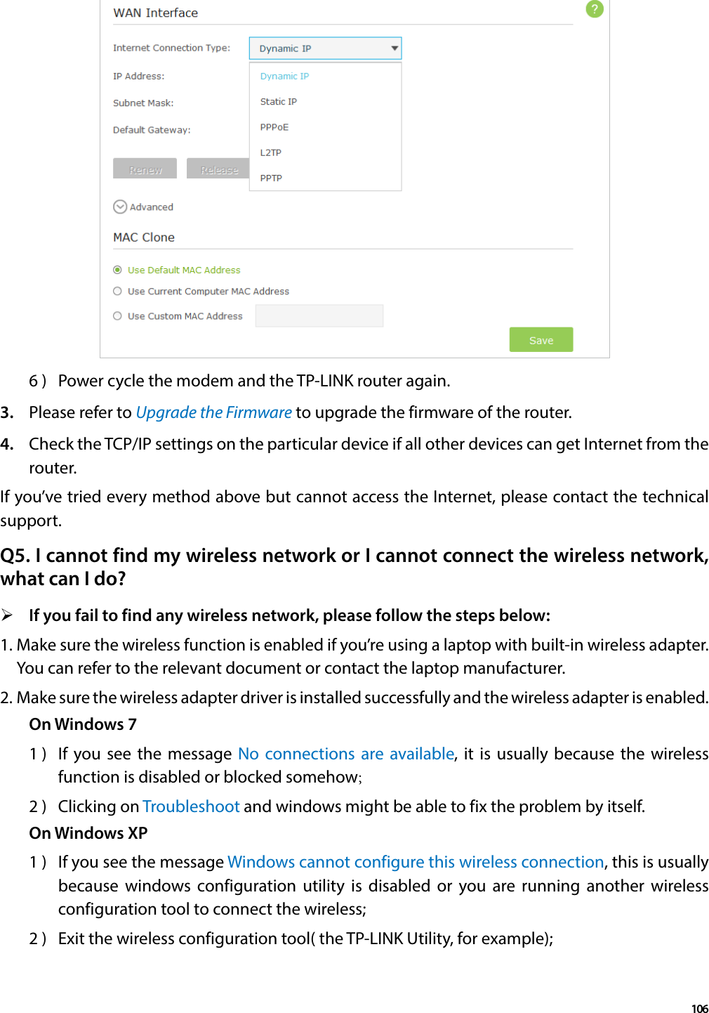 1066 )  Power cycle the modem and the TP-LINK router again.3.  Please refer to Upgrade the Firmware to upgrade the firmware of the router.4.  Check the TCP/IP settings on the particular device if all other devices can get Internet from the router.If you’ve tried every method above but cannot access the Internet, please contact the technical support.Q5. I cannot find my wireless network or I cannot connect the wireless network, what can I do? ¾If you fail to find any wireless network, please follow the steps below:1. Make sure the wireless function is enabled if you’re using a laptop with built-in wireless adapter. You can refer to the relevant document or contact the laptop manufacturer.2. Make sure the wireless adapter driver is installed successfully and the wireless adapter is enabled.On Windows 71 )  If you see the message No connections are available, it is usually because the wireless function is disabled or blocked somehow;2 )  Clicking on Troubleshoot and windows might be able to fix the problem by itself.On Windows XP1 )  If you see the message Windows cannot configure this wireless connection, this is usually because windows configuration utility is disabled or you are running another wireless configuration tool to connect the wireless;2 )  Exit the wireless configuration tool( the TP-LINK Utility, for example);