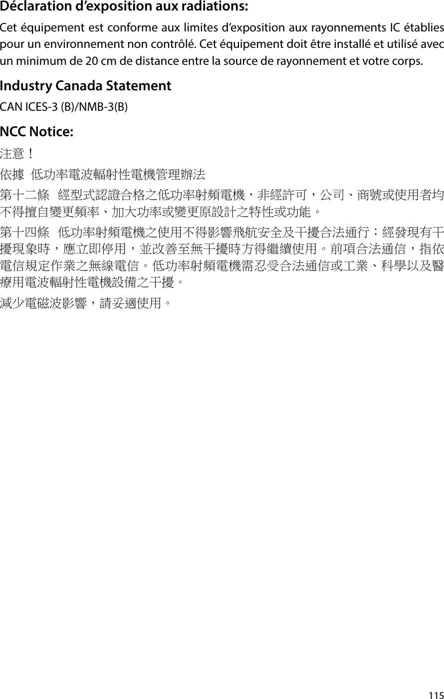 115Déclaration d’exposition aux radiations: Cet équipement est conforme aux limites d’exposition aux rayonnements IC établies pour un environnement non contrôlé. Cet équipement doit être installé et utilisé avec un minimum de 20 cm de distance entre la source de rayonnement et votre corps.Industry Canada StatementCAN ICES-3 (B)/NMB-3(B)NCC Notice:注意！ 依據 低功率電波輻射性電機管理辦法第十二條  經型式認證合格之低功率射頻電機，非經許可，公司、商號或使用者均不得擅自變更頻率、加大功率或變更原設計之特性或功能。第十四條  低功率射頻電機之使用不得影響飛航安全及干擾合法通行；經發現有干擾現象時，應立即停用，並改善至無干擾時方得繼續使用。前項合法通信，指依電信規定作業之無線電信。低功率射頻電機需忍受合法通信或工業、科學以及醫療用電波輻射性電機設備之干擾。減少電磁波影響，請妥適使用。