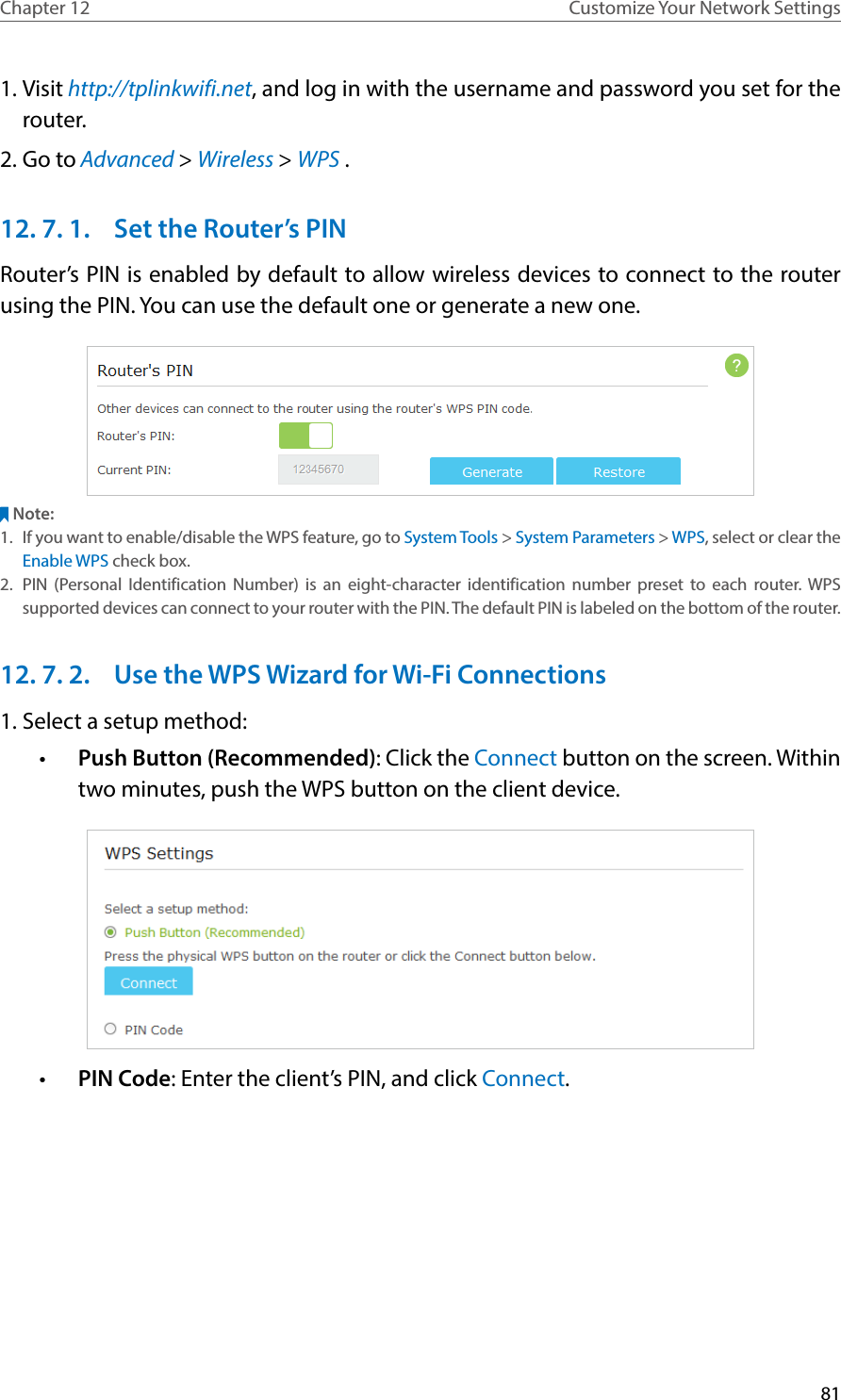 81Chapter 12 Customize Your Network Settings1. Visit http://tplinkwifi.net, and log in with the username and password you set for the router.2. Go to Advanced &gt; Wireless &gt; WPS .12. 7. 1.  Set the Router’s PINRouter’s PIN is enabled by default to allow wireless devices to connect to the router using the PIN. You can use the default one or generate a new one.Note:1.  If you want to enable/disable the WPS feature, go to System Tools &gt; System Parameters &gt; WPS, select or clear the Enable WPS check box.2.  PIN (Personal Identification Number) is an eight-character identification number preset to each router. WPS supported devices can connect to your router with the PIN. The default PIN is labeled on the bottom of the router.12. 7. 2.  Use the WPS Wizard for Wi-Fi Connections1. Select a setup method: •  Push Button (Recommended): Click the Connect button on the screen. Within two minutes, push the WPS button on the client device.•  PIN Code: Enter the client’s PIN, and click Connect.