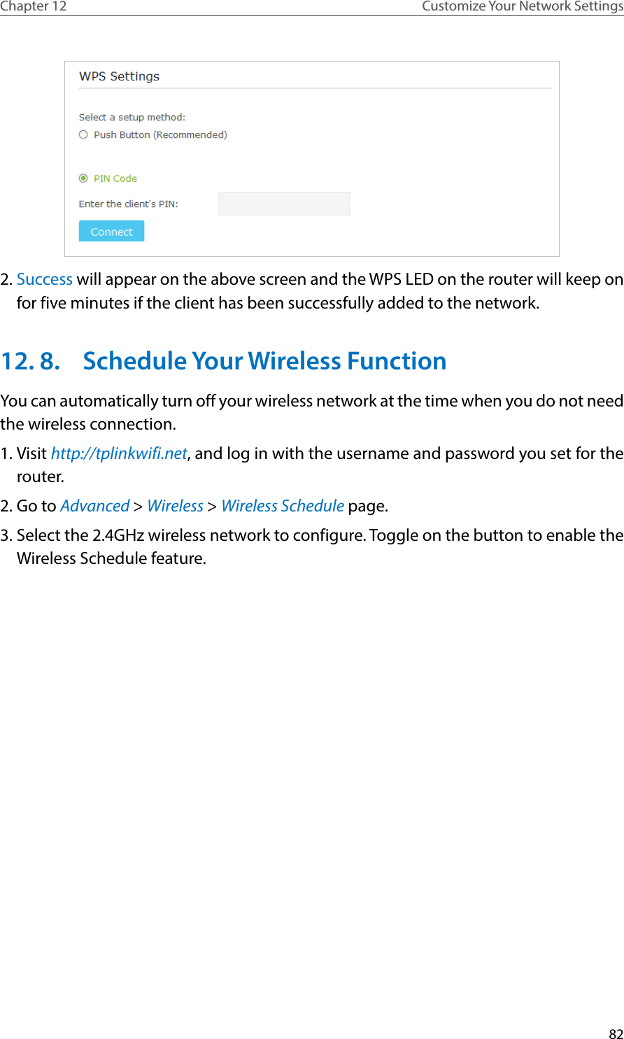 82Chapter 12 Customize Your Network Settings2. Success will appear on the above screen and the WPS LED on the router will keep on for five minutes if the client has been successfully added to the network.12. 8.  Schedule Your Wireless FunctionYou can automatically turn off your wireless network at the time when you do not need the wireless connection.1. Visit http://tplinkwifi.net, and log in with the username and password you set for the router.2. Go to Advanced &gt; Wireless &gt; Wireless Schedule page.3. Select the 2.4GHz wireless network to configure. Toggle on the button to enable the Wireless Schedule feature. 