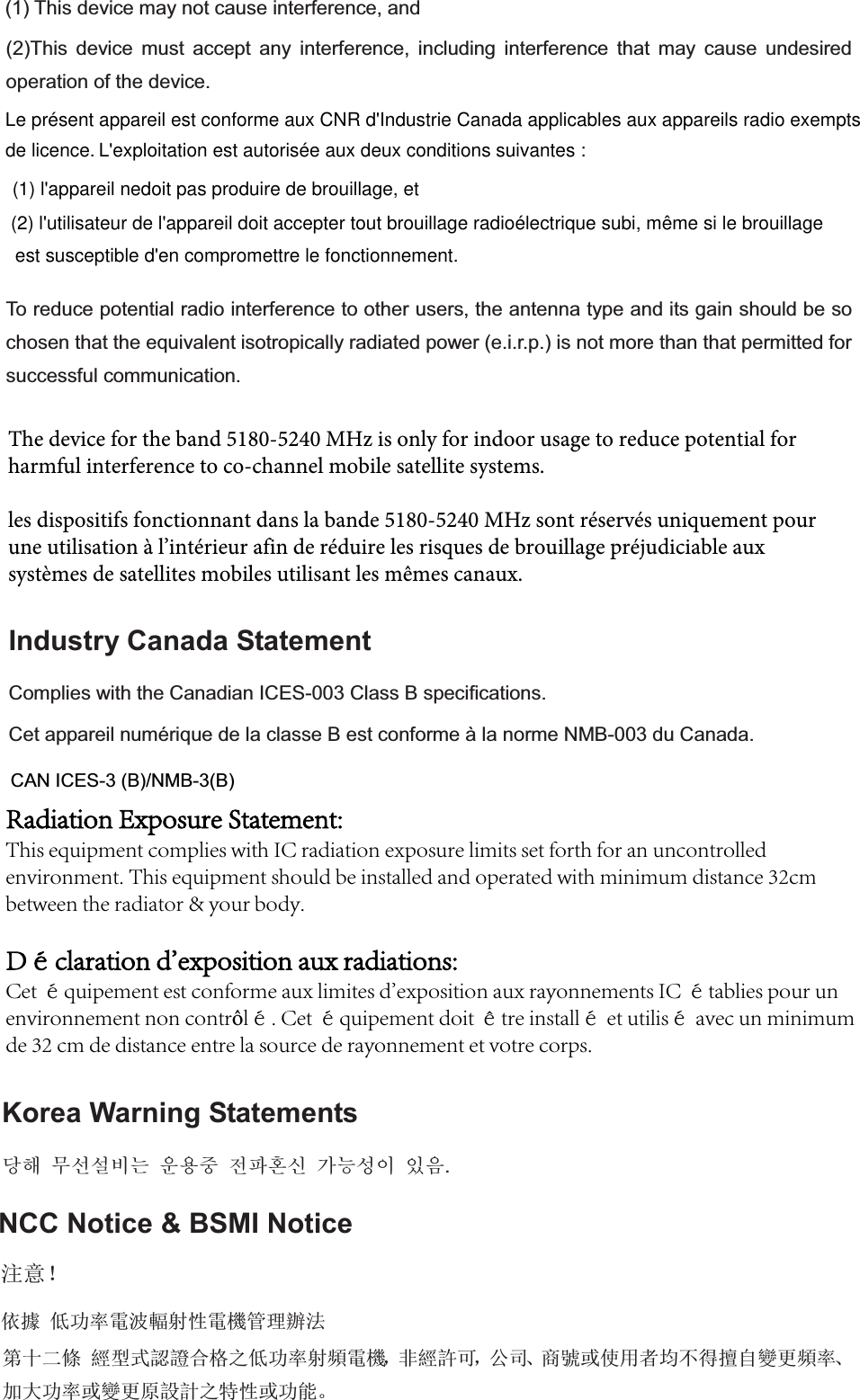 (2)This device must accept any interference, including interference that may cause undesired operation of the device. To reduce potential radio interference to other users, the antenna type and its gain should be so chosen that the equivalent isotropically radiated power (e.i.r.p.) is not more than that permitted for successful communication.  Industry Canada Statement Complies with the Canadian ICES-003 Class B specifications. Cet appareil numérique de la classe B est conforme à la norme NMB-003 du Canada. Korea Warning Statements ╏䟊 ⶊ㍶㍺゚⓪ 㤊㣿㭧 㩚䕢䢒㔶 Ṗ⓻㎇㧊 㧞㦢. NCC Notice &amp; BSMI Notice ⌘᜿ʽ׍ᬊվ࣏⦷䴫⌒䕫ሴᙗ䴫₏㇑⨶䗖⌅CAN ICES-3 (B)/NMB-3(B)Le présent appareil est conforme aux CNR d&apos;Industrie Canada applicables aux appareils radio exempts L&apos;exploitation est autorisée aux deux conditions suivantes : (1) l&apos;appareil nedoit pas produire de brouillage, et (2) l&apos;utilisateur de l&apos;appareil doit accepter tout brouillage radioélectrique subi, même si le brouillage est susceptible d&apos;en compromettre le fonctionnement. de licence. The device for the band 5180-5240 MHz is only for indoor usage to reduce potential for harmful interference to co-channel mobile satellite systems.les dispositifs fonctionnant dans la bande 5180-5240 MHz sont réservés uniquement pour une utilisation à l’intérieur afin de réduire les risques de brouillage préjudiciable aux systèmes de satellites mobiles utilisant les mêmes canaux.(1) This device may not cause interference, and ㅜॱҼọ㏃රᔿ䂽䅹ਸṬѻվ࣏⦷ሴ乫䴫₏ˈ䶎㏃䁡ਟˈޜਨǃ୶㲏ᡆ֯⭘㘵൷нᗇ᫵㠚䆺ᴤ乫⦷ǃ࣐བྷ࣏⦷ᡆ䆺ᴤ৏䁝䀸ѻ⢩ᙗᡆ࣏㜭ǄRadiation Exposure Statement: This equipment complies with IC radiation exposure limits set forth for an uncontrolled environment. This equipment should be installed and operated with minimum distance 32cm between the radiator &amp; your body. Déclaration d&apos;exposition aux radiations: Cet équipement est conforme aux limites d&apos;exposition aux rayonnements IC établies pour un environnement non contrôlé. Cet équipement doit être installé et utilisé avec un minimum de 32 cm de distance entre la source de rayonnement et votre corps.