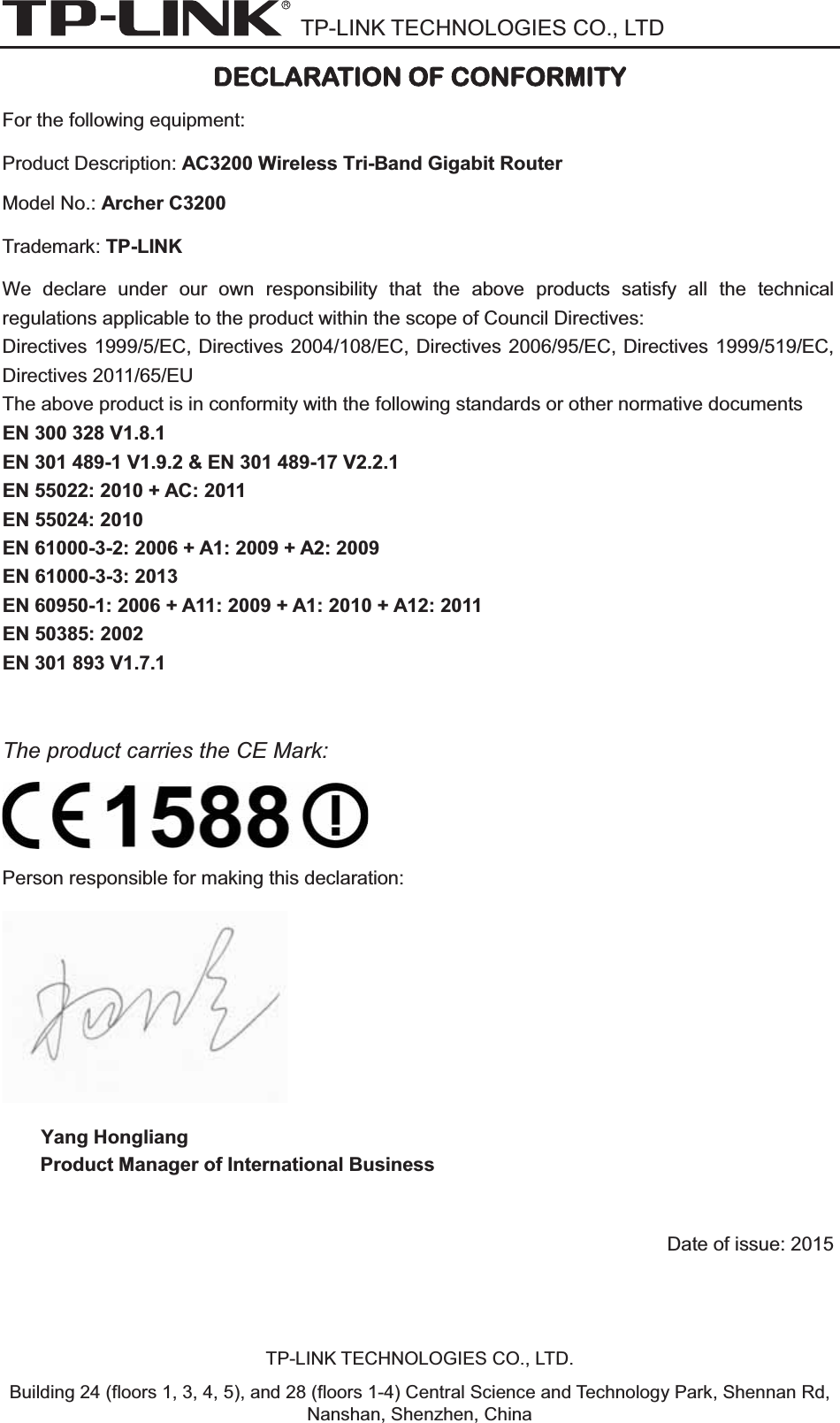 TP-LINK TECHNOLOGIES CO., LTD DDECLARATION OF CONFORMITY For the following equipment: Product Description: AC3200 Wireless Tri-Band Gigabit Router Model No.: Archer C3200Trademark: TP-LINK We declare under our own responsibility that the above products satisfy all the technical regulations applicable to the product within the scope of Council Directives:     Directives 1999/5/EC, Directives 2004/108/EC, Directives 2006/95/EC, Directives 1999/519/EC, Directives 2011/65/EU The above product is in conformity with the following standards or other normative documents EN 300 328 V1.8.1     EN 301 489-1 V1.9.2 &amp; EN 301 489-17 V2.2.1     EN 55022: 2010 + AC: 2011 EN 55024: 2010 EN 61000-3-2: 2006 + A1: 2009 + A2: 2009 EN 61000-3-3: 2013 EN 60950-1: 2006 + A11: 2009 + A1: 2010 + A12: 2011     EN 50385: 2002     EN 301 893 V1.7.1 The product carries the CE Mark: Person responsible for making this declaration: Yang Hongliang Product Manager of International Business Date of issue: 2015TP-LINK TECHNOLOGIES CO., LTD. Building 24 (floors 1, 3, 4, 5), and 28 (floors 1-4) Central Science and Technology Park, Shennan Rd, Nanshan, Shenzhen, China 