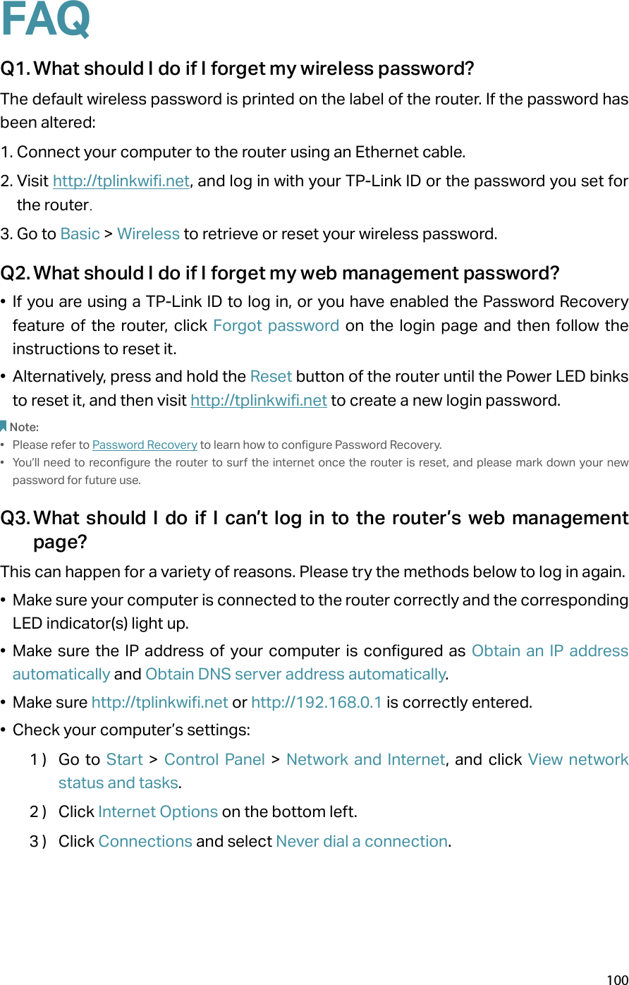 100FAQQ1. What should I do if I forget my wireless password?The default wireless password is printed on the label of the router. If the password has been altered:1. Connect your computer to the router using an Ethernet cable. 2. Visit http://tplinkwifi.net, and log in with your TP-Link ID or the password you set for the router.3. Go to Basic &gt; Wireless to retrieve or reset your wireless password.Q2. What should I do if I forget my web management password?•  If you are using a TP-Link ID to log in, or you have enabled the Password Recovery feature of the router, click Forgot password on the login page and then follow the instructions to reset it.•  Alternatively, press and hold the Reset button of the router until the Power LED binks to reset it, and then visit http://tplinkwifi.net to create a new login password.Note: •  Please refer to Password Recovery to learn how to configure Password Recovery.•  You’ll need to reconfigure the router to surf the internet once the router is reset, and please mark down your new password for future use.Q3. What should I do if I can’t log in to the router’s web management page?This can happen for a variety of reasons. Please try the methods below to log in again.•  Make sure your computer is connected to the router correctly and the corresponding LED indicator(s) light up.•  Make sure the IP address of your computer is configured as Obtain an IP address automatically and Obtain DNS server address automatically.•  Make sure http://tplinkwifi.net or http://192.168.0.1 is correctly entered.•  Check your computer’s settings:1 )  Go to Start &gt; Control Panel &gt; Network and Internet, and click View network status and tasks.2 )  Click Internet Options on the bottom left.3 )  Click Connections and select Never dial a connection.