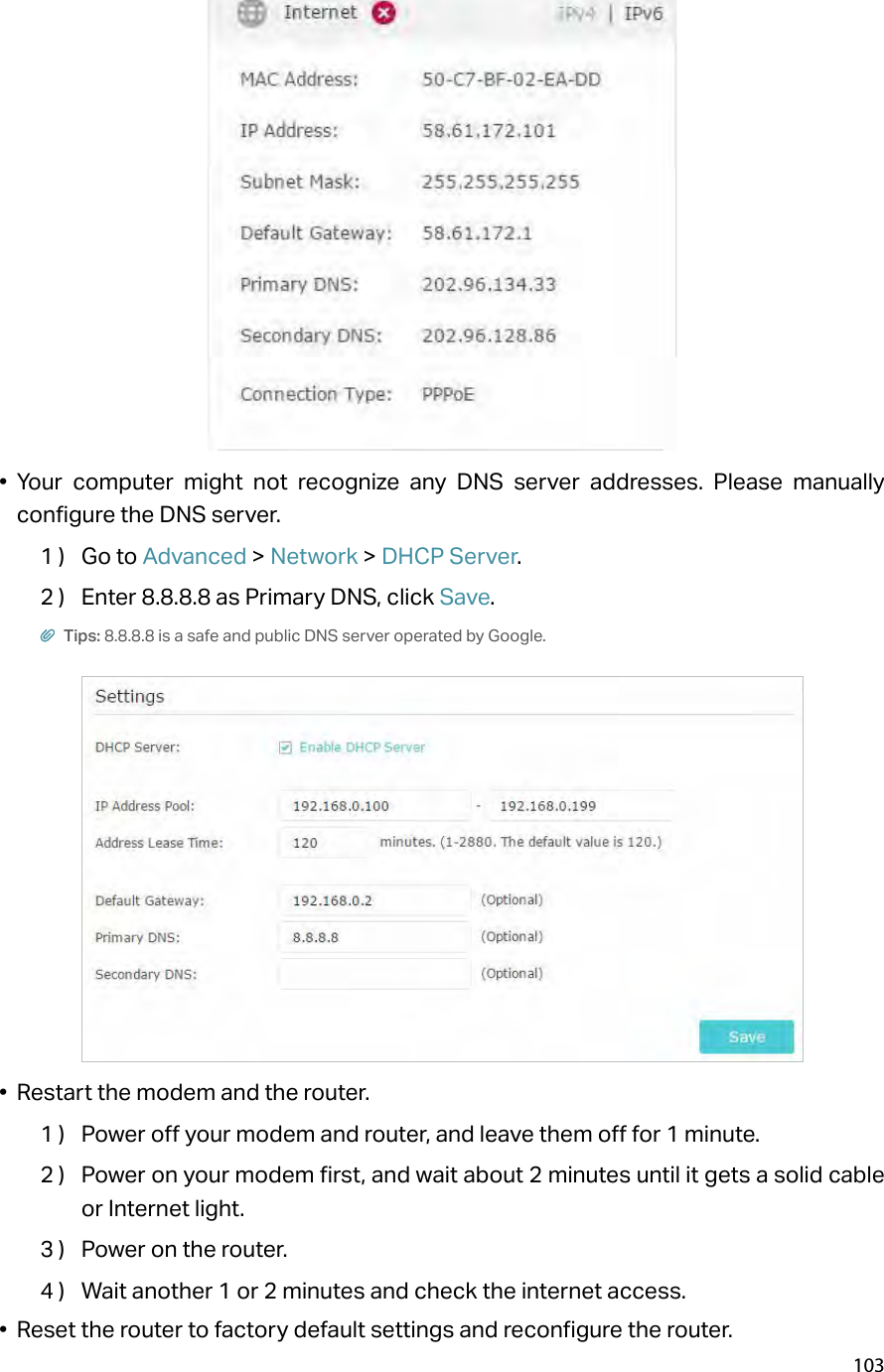 103•  Your computer might not recognize any DNS server addresses. Please manually configure the DNS server.1 )  Go to Advanced &gt; Network &gt; DHCP Server.2 )  Enter 8.8.8.8 as Primary DNS, click Save. Tips: 8.8.8.8 is a safe and public DNS server operated by Google.•  Restart the modem and the router.1 )  Power off your modem and router, and leave them off for 1 minute.2 )  Power on your modem first, and wait about 2 minutes until it gets a solid cable or Internet light.3 )  Power on the router.4 )  Wait another 1 or 2 minutes and check the internet access.•  Reset the router to factory default settings and reconfigure the router.