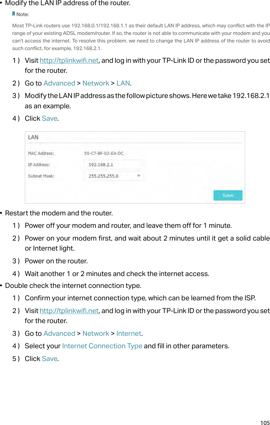 105•  Modify the LAN IP address of the router.Note: Most TP-Link routers use 192.168.0.1/192.168.1.1 as their default LAN IP address, which may conflict with the IP range of your existing ADSL modem/router. If so, the router is not able to communicate with your modem and you can’t access the internet. To resolve this problem, we need to change the LAN IP address of the router to avoid such conflict, for example, 192.168.2.1. 1 )  Visit http://tplinkwifi.net, and log in with your TP-Link ID or the password you set for the router.2 )  Go to Advanced &gt; Network &gt; LAN.3 )  Modify the LAN IP address as the follow picture shows. Here we take 192.168.2.1 as an example.4 )  Click Save.•  Restart the modem and the router.1 )  Power off your modem and router, and leave them off for 1 minute.2 )  Power on your modem first, and wait about 2 minutes until it get a solid cable or Internet light.3 )  Power on the router.4 )  Wait another 1 or 2 minutes and check the internet access.•  Double check the internet connection type.1 )  Confirm your internet connection type, which can be learned from the ISP.2 )  Visit http://tplinkwifi.net, and log in with your TP-Link ID or the password you set for the router.3 )  Go to Advanced &gt; Network &gt; Internet.4 )  Select your Internet Connection Type and fill in other parameters.5 )  Click Save.