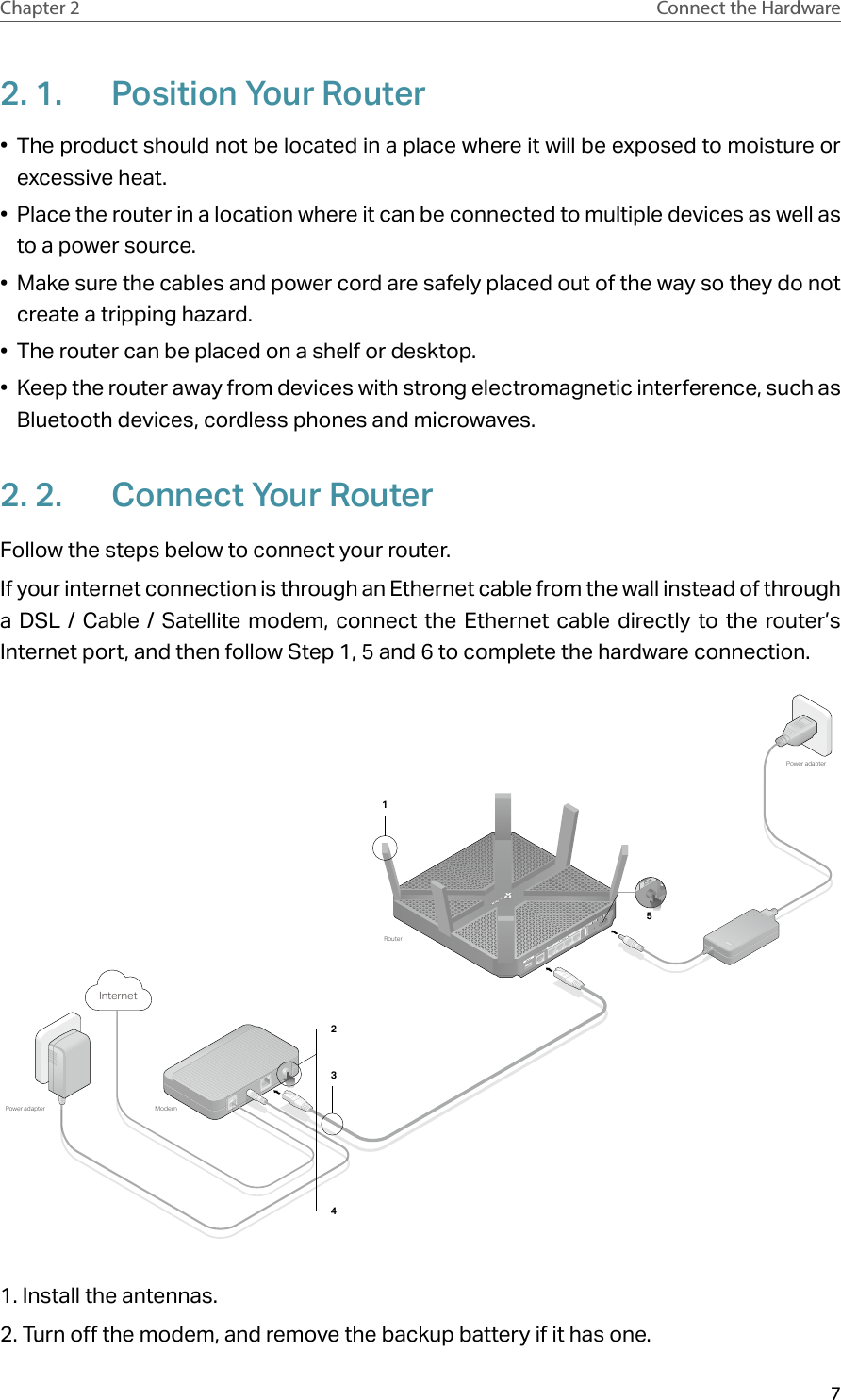 7Chapter 2 Connect the Hardware2. 1.  Position Your Router•  The product should not be located in a place where it will be exposed to moisture or excessive heat.•  Place the router in a location where it can be connected to multiple devices as well as to a power source.•  Make sure the cables and power cord are safely placed out of the way so they do not create a tripping hazard.•  The router can be placed on a shelf or desktop.•  Keep the router away from devices with strong electromagnetic interference, such as Bluetooth devices, cordless phones and microwaves.2. 2.  Connect Your RouterFollow the steps below to connect your router.If your internet connection is through an Ethernet cable from the wall instead of through a DSL / Cable / Satellite modem, connect the Ethernet cable directly to the router’s Internet port, and then follow Step 1, 5 and 6 to complete the hardware connection.ModemPower adapterRouterPower adapter5Internet24311. Install the antennas.2. Turn off the modem, and remove the backup battery if it has one.