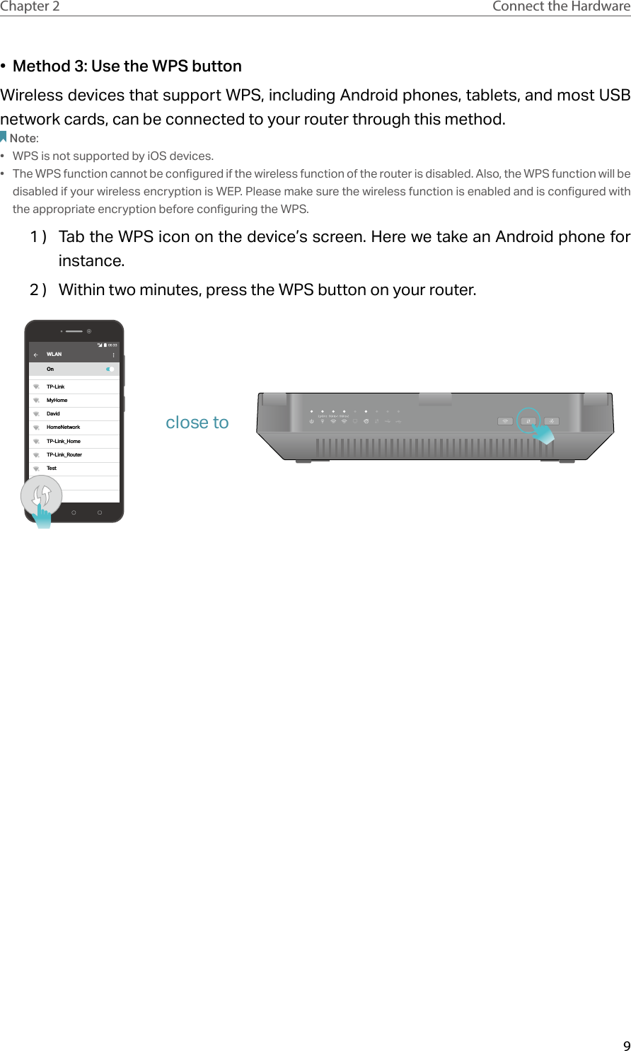 9Chapter 2 Connect the Hardware•  Method 3: Use the WPS buttonWireless devices that support WPS, including Android phones, tablets, and most USB network cards, can be connected to your router through this method.Note:•  WPS is not supported by iOS devices.•  The WPS function cannot be configured if the wireless function of the router is disabled. Also, the WPS function will be disabled if your wireless encryption is WEP. Please make sure the wireless function is enabled and is configured with the appropriate encryption before configuring the WPS.1 )  Tab the WPS icon on the device’s screen. Here we take an Android phone for instance.2 )  Within two minutes, press the WPS button on your router. WLANOnTP-LinkMyHomeDavidHomeNetworkTP-Link_HomeTP-Link_RouterTestclose to