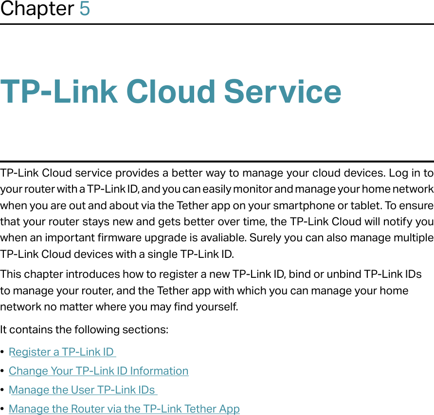 Chapter 5TP-Link Cloud ServiceTP-Link Cloud service provides a better way to manage your cloud devices. Log in to your router with a TP-Link ID, and you can easily monitor and manage your home network when you are out and about via the Tether app on your smartphone or tablet. To ensure that your router stays new and gets better over time, the TP-Link Cloud will notify you when an important firmware upgrade is avaliable. Surely you can also manage multiple TP-Link Cloud devices with a single TP-Link ID.This chapter introduces how to register a new TP-Link ID, bind or unbind TP-Link IDs to manage your router, and the Tether app with which you can manage your home network no matter where you may find yourself. It contains the following sections:•  Register a TP-Link ID•  Change Your TP-Link ID Information•  Manage the User TP-Link IDs•  Manage the Router via the TP-Link Tether App