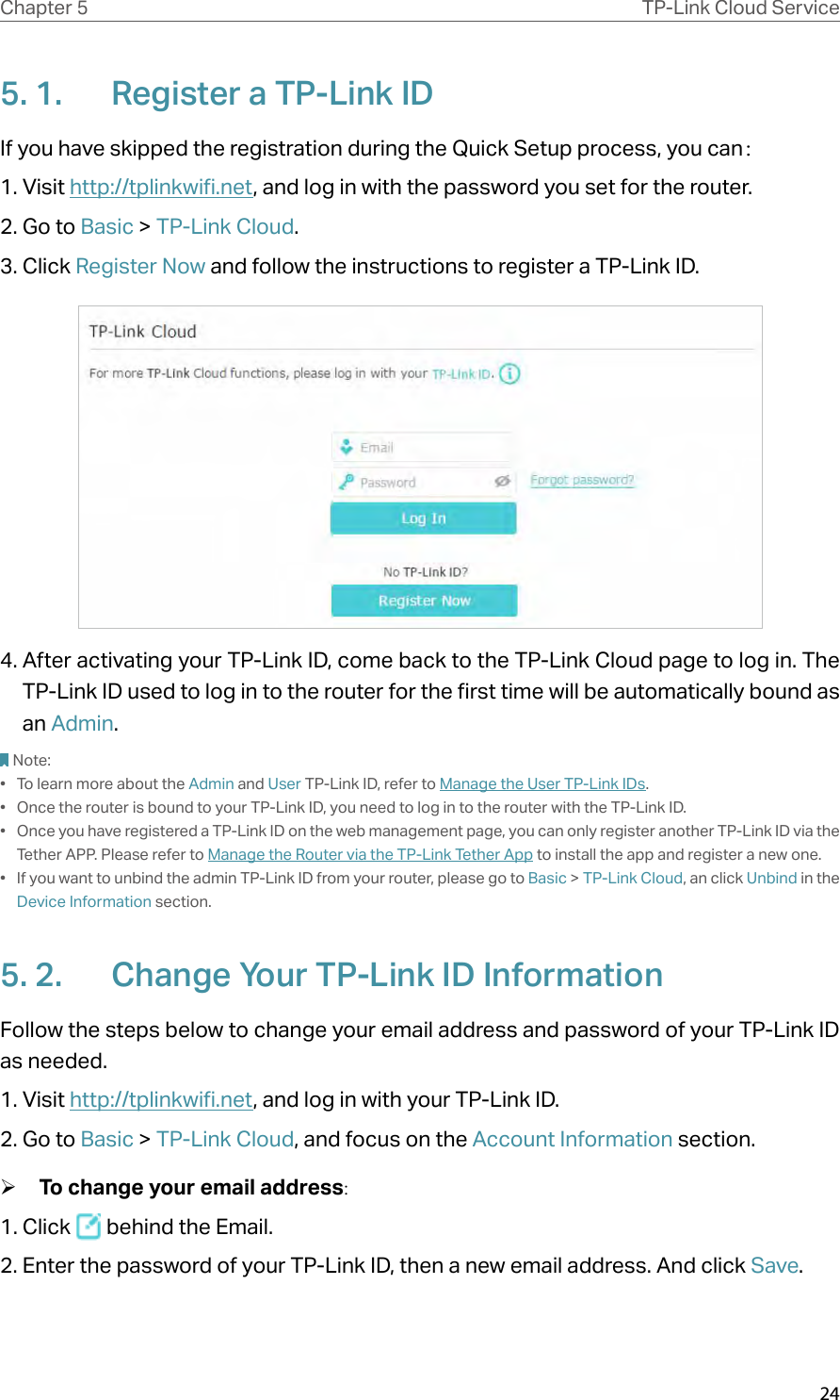 24Chapter 5 TP-Link Cloud Service5. 1.  Register a TP-Link IDIf you have skipped the registration during the Quick Setup process, you can：1. Visit http://tplinkwifi.net, and log in with the password you set for the router.2. Go to Basic &gt; TP-Link Cloud.3. Click Register Now and follow the instructions to register a TP-Link ID.4. After activating your TP-Link ID, come back to the TP-Link Cloud page to log in. The TP-Link ID used to log in to the router for the first time will be automatically bound as an Admin. Note:•  To learn more about the Admin and User TP-Link ID, refer to Manage the User TP-Link IDs.•  Once the router is bound to your TP-Link ID, you need to log in to the router with the TP-Link ID. •  Once you have registered a TP-Link ID on the web management page, you can only register another TP-Link ID via the Tether APP. Please refer to Manage the Router via the TP-Link Tether App to install the app and register a new one.•  If you want to unbind the admin TP-Link ID from your router, please go to Basic &gt; TP-Link Cloud, an click Unbind in the Device Information section.5. 2.  Change Your TP-Link ID InformationFollow the steps below to change your email address and password of your TP-Link ID as needed.1. Visit http://tplinkwifi.net, and log in with your TP-Link ID.2. Go to Basic &gt; TP-Link Cloud, and focus on the Account Information section. ¾To change your email address:1. Click   behind the Email.2. Enter the password of your TP-Link ID, then a new email address. And click Save.