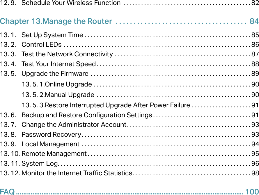12. 9.  Schedule Your Wireless Function  . . . . . . . . . . . . . . . . . . . . . . . . . . . . . . . . . . . . . . . . . . . 82Chapter 13. Manage the Router   . . . . . . . . . . . . . . . . . . . . . . . . . . . . . . . . . . . . .  8413. 1.  Set Up System Time  . . . . . . . . . . . . . . . . . . . . . . . . . . . . . . . . . . . . . . . . . . . . . . . . . . . . . . . . 8513. 2.  Control LEDs  . . . . . . . . . . . . . . . . . . . . . . . . . . . . . . . . . . . . . . . . . . . . . . . . . . . . . . . . . . . . . . . 8613. 3.  Test the Network Connectivity  . . . . . . . . . . . . . . . . . . . . . . . . . . . . . . . . . . . . . . . . . . . . . . 8713. 4.  Test Your Internet Speed. . . . . . . . . . . . . . . . . . . . . . . . . . . . . . . . . . . . . . . . . . . . . . . . . . . . 8813. 5.  Upgrade the Firmware  . . . . . . . . . . . . . . . . . . . . . . . . . . . . . . . . . . . . . . . . . . . . . . . . . . . . . . 8913. 5. 1. Online Upgrade  . . . . . . . . . . . . . . . . . . . . . . . . . . . . . . . . . . . . . . . . . . . . . . . . . . . . . 9013. 5. 2. Manual Upgrade  . . . . . . . . . . . . . . . . . . . . . . . . . . . . . . . . . . . . . . . . . . . . . . . . . . . . 9013. 5. 3. Restore Interrupted Upgrade After Power Failure  . . . . . . . . . . . . . . . . . . . . 9113. 6.  Backup and Restore Configuration Settings . . . . . . . . . . . . . . . . . . . . . . . . . . . . . . . . . 9113. 7.  Change the Administrator Account. . . . . . . . . . . . . . . . . . . . . . . . . . . . . . . . . . . . . . . . . . 9313. 8.  Password Recovery. . . . . . . . . . . . . . . . . . . . . . . . . . . . . . . . . . . . . . . . . . . . . . . . . . . . . . . . . 9313. 9.  Local Management  . . . . . . . . . . . . . . . . . . . . . . . . . . . . . . . . . . . . . . . . . . . . . . . . . . . . . . . . . 9413. 10. Remote Management . . . . . . . . . . . . . . . . . . . . . . . . . . . . . . . . . . . . . . . . . . . . . . . . . . . . . . . 9513. 11. System Log. . . . . . . . . . . . . . . . . . . . . . . . . . . . . . . . . . . . . . . . . . . . . . . . . . . . . . . . . . . . . . . . . 9613. 12. Monitor the Internet Traffic Statistics. . . . . . . . . . . . . . . . . . . . . . . . . . . . . . . . . . . . . . . . 98FAQ ............................................................................................................................. 100