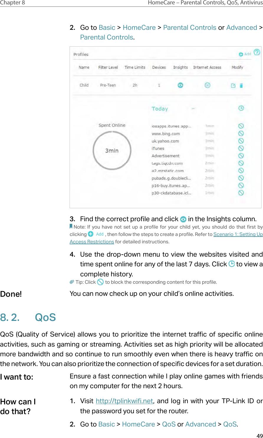 49Chapter 8 HomeCare – Parental Controls, QoS, Antivirus2.  Go to Basic &gt; HomeCare &gt; Parental Controls or Advanced &gt; Parental Controls.3.  Find the correct profile and click   in the Insights column.Note: If you have not set up a profile for your child yet, you should do that first by clicking  , then follow the steps to create a profile. Refer to Scenario 1: Setting Up Access Restrictions for detailed instructions.4.  Use the drop-down menu to view the websites visited and time spent online for any of the last 7 days. Click   to view a complete history. Tip: Click   to block the corresponding content for this profile.You can now check up on your child’s online activities.8. 2.  QoSQoS (Quality of Service) allows you to prioritize the internet traffic of specific online activities, such as gaming or streaming. Activities set as high priority will be allocated more bandwidth and so continue to run smoothly even when there is heavy traffic on the network. You can also prioritize the connection of specific devices for a set duration.Ensure a fast connection while I play online games with friends on my computer for the next 2 hours.1.  Visit http://tplinkwifi.net, and log in with your TP-Link ID or the password you set for the router. 2.  Go to Basic &gt; HomeCare &gt; QoS or Advanced &gt; QoS.Done!I want to:How can I do that?