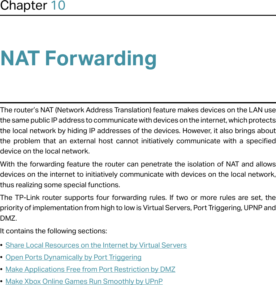 Chapter 10NAT ForwardingThe router’s NAT (Network Address Translation) feature makes devices on the LAN use the same public IP address to communicate with devices on the internet, which protects the local network by hiding IP addresses of the devices. However, it also brings about the problem that an external host cannot initiatively communicate with a specified device on the local network.With the forwarding feature the router can penetrate the isolation of NAT and allows devices on the internet to initiatively communicate with devices on the local network, thus realizing some special functions.The TP-Link router supports four forwarding rules. If two or more rules are set, the priority of implementation from high to low is Virtual Servers, Port Triggering, UPNP and DMZ.It contains the following sections:•  Share Local Resources on the Internet by Virtual Servers•  Open Ports Dynamically by Port Triggering•  Make Applications Free from Port Restriction by DMZ•  Make Xbox Online Games Run Smoothly by UPnP