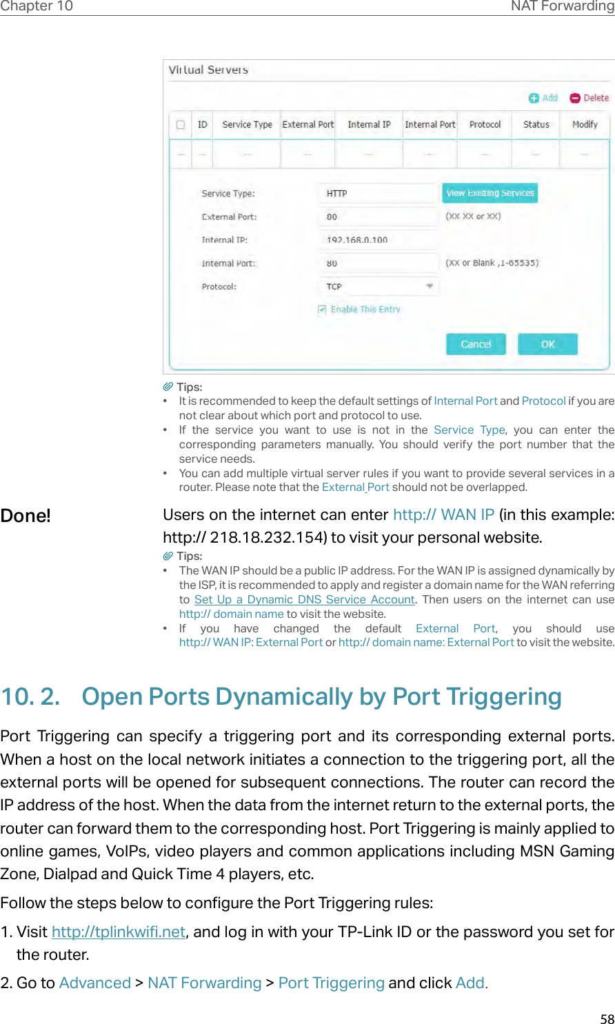 58Chapter 10 NAT ForwardingTips:•  It is recommended to keep the default settings of Internal Port and Protocol if you are not clear about which port and protocol to use.•  If the service you want to use is not in the Service Type, you can enter the corresponding parameters manually. You should verify the port number that the service needs.•  You can add multiple virtual server rules if you want to provide several services in a router. Please note that the External Port should not be overlapped.Users on the internet can enter http:// WAN IP (in this example: http:// 218.18.232.154) to visit your personal website.Tips:•  The WAN IP should be a public IP address. For the WAN IP is assigned dynamically by the ISP, it is recommended to apply and register a domain name for the WAN referring to  Set Up a Dynamic DNS Service Account. Then users on the internet can use  http:// domain name to visit the website.•  If you have changed the default External Port, you should use  http:// WAN IP: External Port or http:// domain name: External Port to visit the website.10. 2.  Open Ports Dynamically by Port TriggeringPort Triggering can specify a triggering port and its corresponding external ports. When a host on the local network initiates a connection to the triggering port, all the external ports will be opened for subsequent connections. The router can record the IP address of the host. When the data from the internet return to the external ports, the router can forward them to the corresponding host. Port Triggering is mainly applied to online games, VoIPs, video players and common applications including MSN Gaming Zone, Dialpad and Quick Time 4 players, etc. Follow the steps below to configure the Port Triggering rules:1. Visit http://tplinkwifi.net, and log in with your TP-Link ID or the password you set for the router.2. Go to Advanced &gt; NAT Forwarding &gt; Port Triggering and click Add.Done!