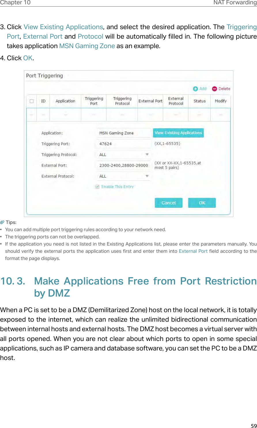 59Chapter 10 NAT Forwarding3. Click View Existing Applications, and select the desired application. The Triggering Port, External Port and Protocol will be automatically filled in. The following picture takes application MSN Gaming Zone as an example.4. Click OK.Tips:•  You can add multiple port triggering rules according to your network need.•  The triggering ports can not be overlapped.•  If the application you need is not listed in the Existing Applications list, please enter the parameters manually. You should verify the external ports the application uses first and enter them into External Port field according to the format the page displays.10. 3.  Make Applications Free from Port Restriction by DMZWhen a PC is set to be a DMZ (Demilitarized Zone) host on the local network, it is totally exposed to the internet, which can realize the unlimited bidirectional communication between internal hosts and external hosts. The DMZ host becomes a virtual server with all ports opened. When you are not clear about which ports to open in some special applications, such as IP camera and database software, you can set the PC to be a DMZ host.