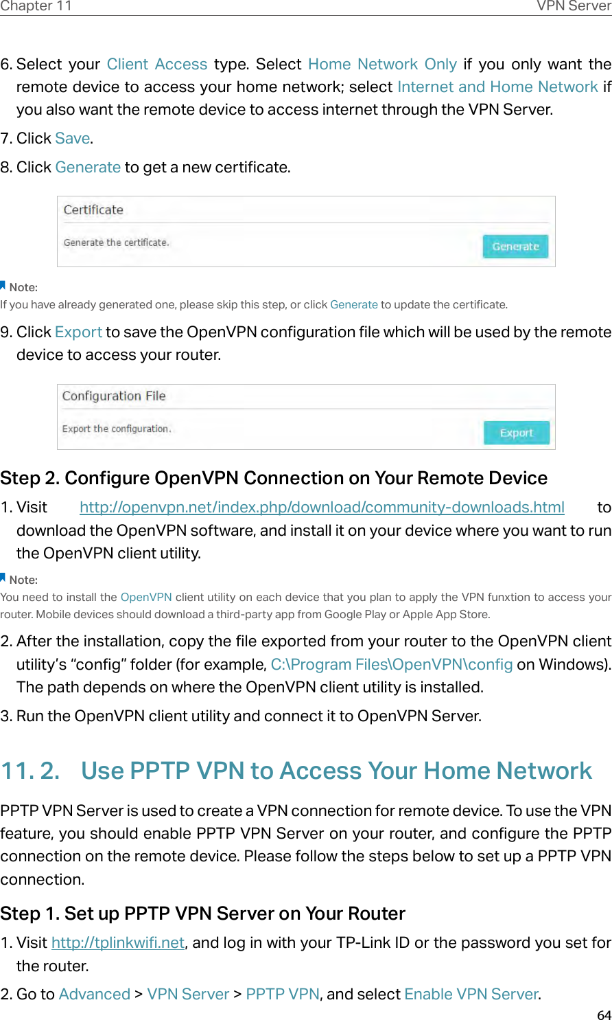 64Chapter 11 VPN Server6. Select your Client Access type. Select Home Network Only if you only want the remote device to access your home network; select Internet and Home Network if  you also want the remote device to access internet through the VPN Server.7. Click Save.8. Click Generate to get a new certificate. Note:If you have already generated one, please skip this step, or click Generate to update the certificate.9. Click Export to save the OpenVPN configuration file which will be used by the remote device to access your router.Step 2. Configure OpenVPN Connection on Your Remote Device1. Visit  http://openvpn.net/index.php/download/community-downloads.html to download the OpenVPN software, and install it on your device where you want to run the OpenVPN client utility.Note:You need to install the OpenVPN client utility on each device that you plan to apply the VPN funxtion to access your router. Mobile devices should download a third-party app from Google Play or Apple App Store.2. After the installation, copy the file exported from your router to the OpenVPN client utility’s “config” folder (for example, C:\Program Files\OpenVPN\config on Windows). The path depends on where the OpenVPN client utility is installed.3. Run the OpenVPN client utility and connect it to OpenVPN Server.11. 2.  Use PPTP VPN to Access Your Home NetworkPPTP VPN Server is used to create a VPN connection for remote device. To use the VPN feature, you should enable PPTP VPN Server on your router, and configure the PPTP connection on the remote device. Please follow the steps below to set up a PPTP VPN connection.Step 1. Set up PPTP VPN Server on Your Router1. Visit http://tplinkwifi.net, and log in with your TP-Link ID or the password you set for the router.2. Go to Advanced &gt; VPN Server &gt; PPTP VPN, and select Enable VPN Server.