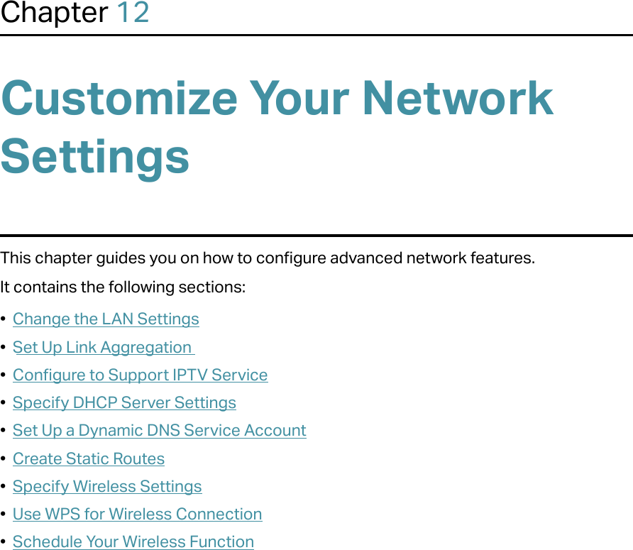 Chapter 12Customize Your Network SettingsThis chapter guides you on how to configure advanced network features.It contains the following sections:•  Change the LAN Settings•  Set Up Link Aggregation•  Configure to Support IPTV Service•  Specify DHCP Server Settings•  Set Up a Dynamic DNS Service Account•  Create Static Routes•  Specify Wireless Settings•  Use WPS for Wireless Connection•  Schedule Your Wireless Function