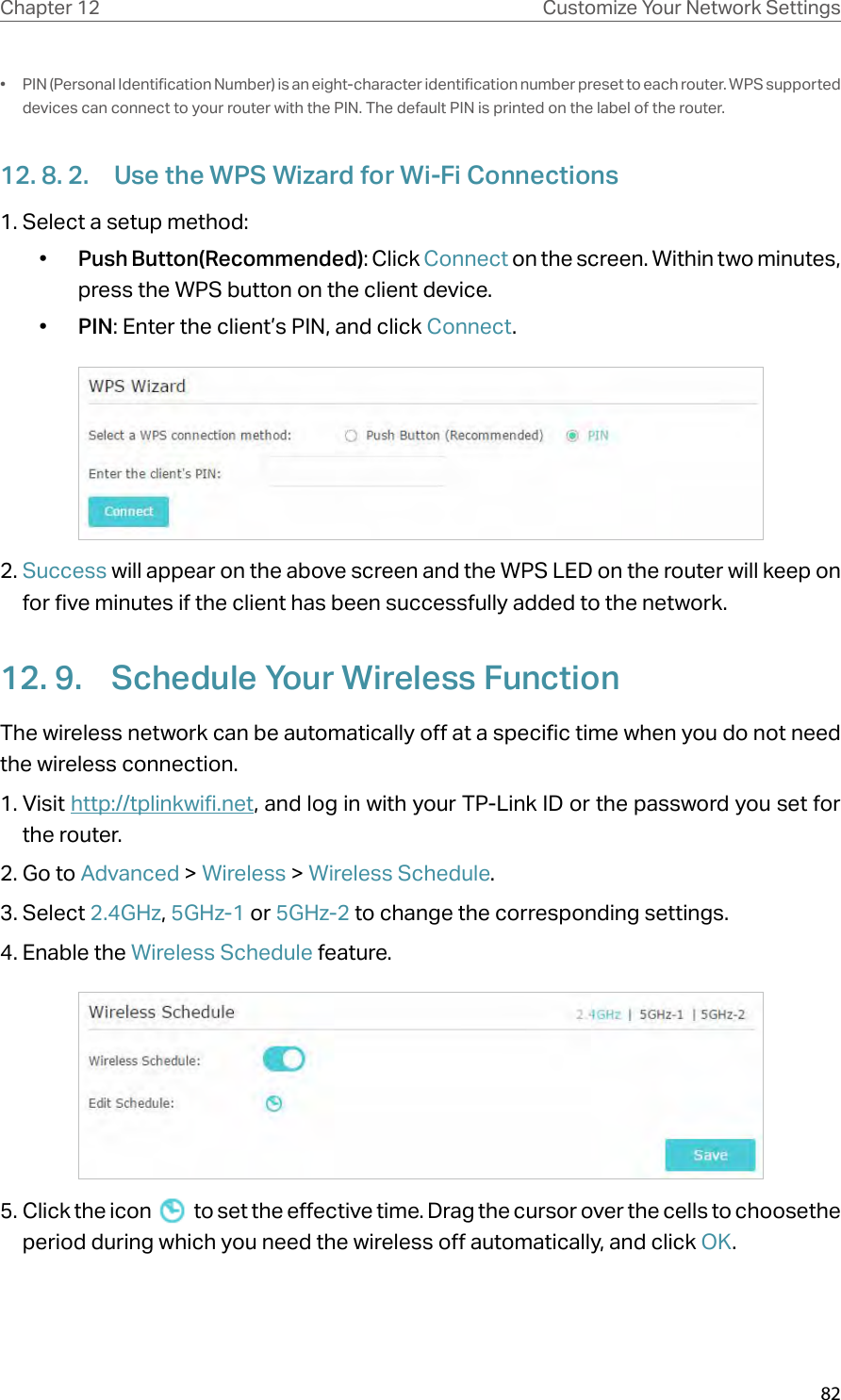 82Chapter 12 Customize Your Network Settings•  PIN (Personal Identification Number) is an eight-character identification number preset to each router. WPS supported devices can connect to your router with the PIN. The default PIN is printed on the label of the router.12. 8. 2.  Use the WPS Wizard for Wi-Fi Connections1. Select a setup method: •  Push Button(Recommended): Click Connect on the screen. Within two minutes, press the WPS button on the client device.•  PIN: Enter the client’s PIN, and click Connect.2. Success will appear on the above screen and the WPS LED on the router will keep on for five minutes if the client has been successfully added to the network.12. 9.  Schedule Your Wireless FunctionThe wireless network can be automatically off at a specific time when you do not need the wireless connection.1. Visit http://tplinkwifi.net, and log in with your TP-Link ID or the password you set for the router.2. Go to Advanced &gt; Wireless &gt; Wireless Schedule.3. Select 2.4GHz, 5GHz-1 or 5GHz-2 to change the corresponding settings.4. Enable the Wireless Schedule feature.5. Click the icon   to set the effective time. Drag the cursor over the cells to choosethe period during which you need the wireless off automatically, and click OK.
