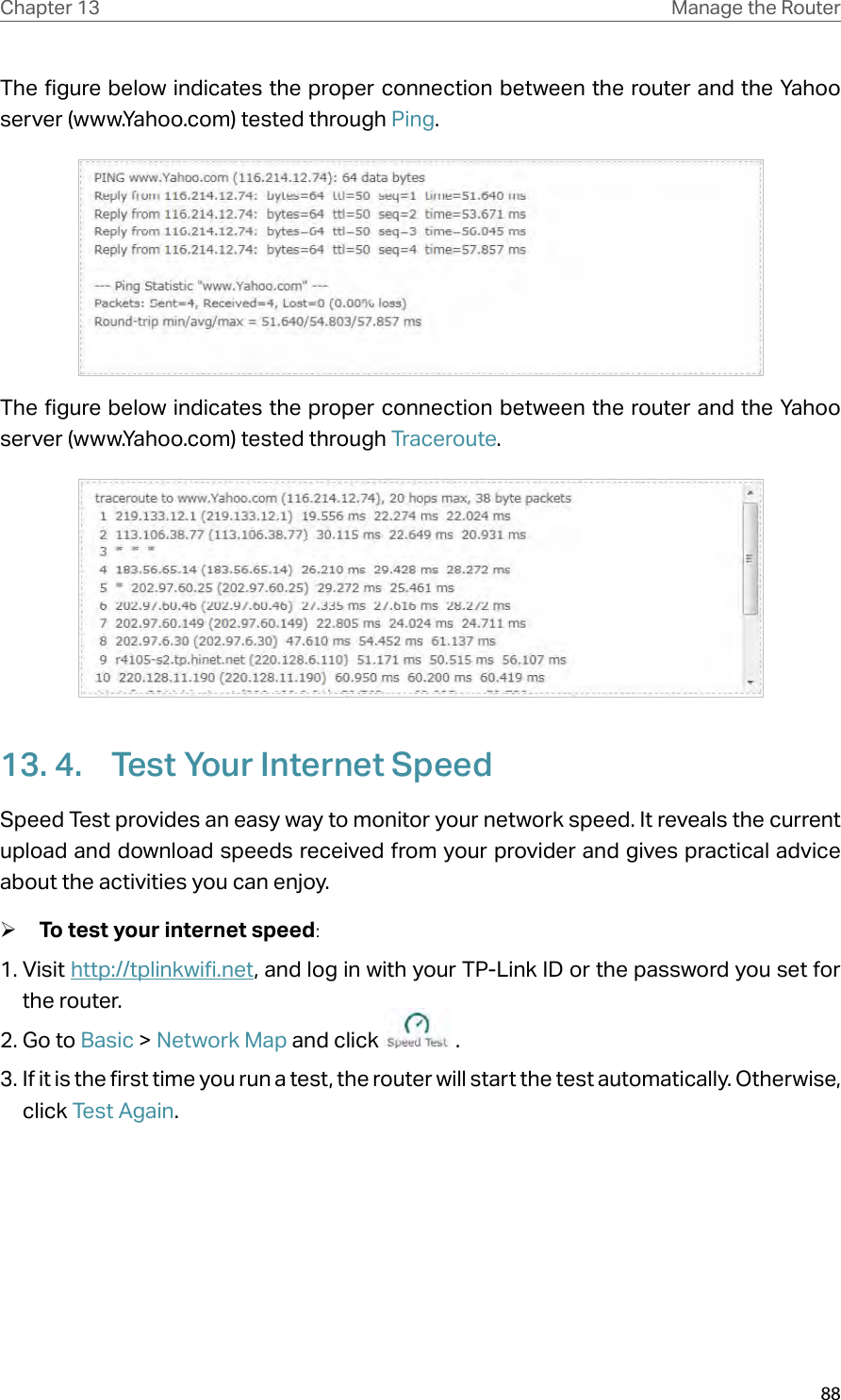 88Chapter 13 Manage the Router The figure below indicates the proper connection between the router and the Yahoo server (www.Yahoo.com) tested through Ping. The figure below indicates the proper connection between the router and the Yahoo server (www.Yahoo.com) tested through Traceroute.13. 4.  Test Your Internet SpeedSpeed Test provides an easy way to monitor your network speed. It reveals the current upload and download speeds received from your provider and gives practical advice about the activities you can enjoy. ¾To test your internet speed:1. Visit http://tplinkwifi.net, and log in with your TP-Link ID or the password you set for the router.2. Go to Basic &gt; Network Map and click   .3. If it is the first time you run a test, the router will start the test automatically. Otherwise, click Test Again.