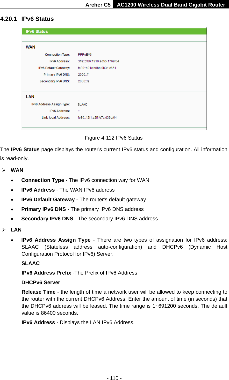 Archer C5 AC1200 Wireless Dual Band Gigabit Router  - 110 - 4.20.1 IPv6 Status  Figure 4-112 IPv6 Status The IPv6 Status page displays the router&apos;s current IPv6 status and configuration. All information is read-only.    WAN   • Connection Type - The IPv6 connection way for WAN • IPv6 Address - The WAN IPv6 address • IPv6 Default Gateway - The router&apos;s default gateway • Primary IPv6 DNS - The primary IPv6 DNS address • Secondary IPv6 DNS - The secondary IPv6 DNS address  LAN • IPv6 Address Assign Type  -  There are two types of assignation for IPv6 address: SLAAC (Stateless address auto-configuration) and DHCPv6 (Dynamic Host Configuration Protocol for IPv6) Server. SLAAC IPv6 Address Prefix -The Prefix of IPv6 Address DHCPv6 Server Release Time - the length of time a network user will be allowed to keep connecting to the router with the current DHCPv6 Address. Enter the amount of time (in seconds) that the DHCPv6 address will be leased. The time range is 1~691200 seconds. The default value is 86400 seconds. IPv6 Address - Displays the LAN IPv6 Address. 