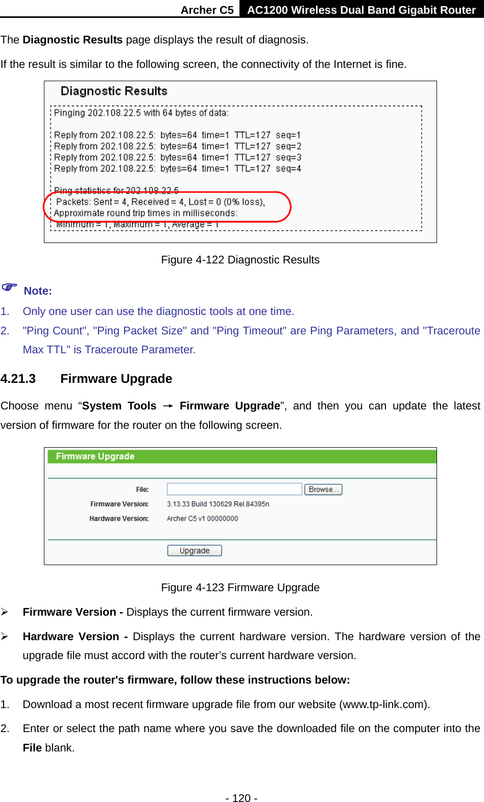 Archer C5 AC1200 Wireless Dual Band Gigabit Router  - 120 - The Diagnostic Results page displays the result of diagnosis. If the result is similar to the following screen, the connectivity of the Internet is fine.  Figure 4-122 Diagnostic Results  Note: 1. Only one user can use the diagnostic tools at one time.   2. &quot;Ping Count&quot;, &quot;Ping Packet Size&quot; and &quot;Ping Timeout&quot; are Ping Parameters, and &quot;Traceroute Max TTL&quot; is Traceroute Parameter.   4.21.3 Firmware Upgrade Choose menu “System Tools → Firmware Upgrade”,  and then you can update  the latest version of firmware for the router on the following screen.  Figure 4-123 Firmware Upgrade  Firmware Version - Displays the current firmware version.  Hardware Version -  Displays the current hardware version. The hardware version of the upgrade file must accord with the router’s current hardware version. To upgrade the router&apos;s firmware, follow these instructions below: 1. Download a most recent firmware upgrade file from our website (www.tp-link.com).   2. Enter or select the path name where you save the downloaded file on the computer into the File blank.   