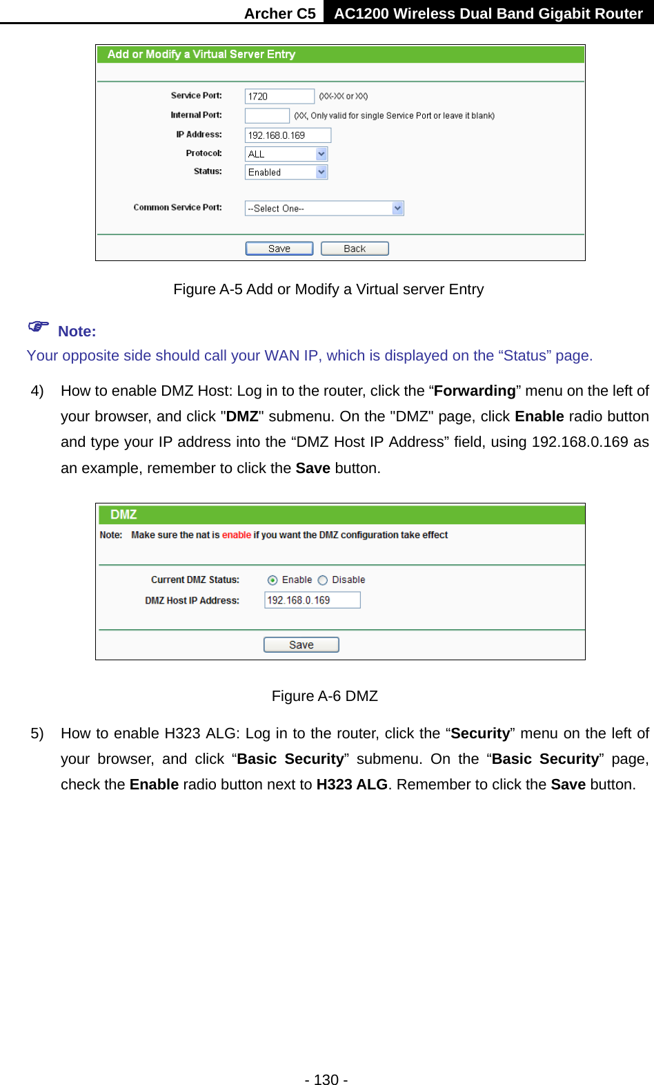 Archer C5 AC1200 Wireless Dual Band Gigabit Router  - 130 -   Figure A-5 Add or Modify a Virtual server Entry  Note: Your opposite side should call your WAN IP, which is displayed on the “Status” page. 4) How to enable DMZ Host: Log in to the router, click the “Forwarding” menu on the left of your browser, and click &quot;DMZ&quot; submenu. On the &quot;DMZ&quot; page, click Enable radio button and type your IP address into the “DMZ Host IP Address” field, using 192.168.0.169 as an example, remember to click the Save button.    Figure A-6 DMZ 5) How to enable H323 ALG: Log in to the router, click the “Security” menu on the left of your browser, and click “Basic Security”  submenu.  On the “Basic Security”  page, check the Enable radio button next to H323 ALG. Remember to click the Save button. 