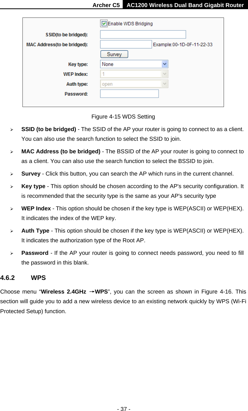 Archer C5 AC1200 Wireless Dual Band Gigabit Router  - 37 -  Figure 4-15 WDS Setting  SSID (to be bridged) - The SSID of the AP your router is going to connect to as a client. You can also use the search function to select the SSID to join.  MAC Address (to be bridged) - The BSSID of the AP your router is going to connect to as a client. You can also use the search function to select the BSSID to join.  Survey - Click this button, you can search the AP which runs in the current channel.  Key type - This option should be chosen according to the AP&apos;s security configuration. It is recommended that the security type is the same as your AP&apos;s security type  WEP Index - This option should be chosen if the key type is WEP(ASCII) or WEP(HEX). It indicates the index of the WEP key.  Auth Type - This option should be chosen if the key type is WEP(ASCII) or WEP(HEX). It indicates the authorization type of the Root AP.  Password - If the AP your router is going to connect needs password, you need to fill the password in this blank. 4.6.2 WPS Choose menu “Wireless 2.4GHz →WPS”, you can the screen as shown in Figure 4-16. This section will guide you to add a new wireless device to an existing network quickly by WPS (Wi-Fi Protected Setup) function.   