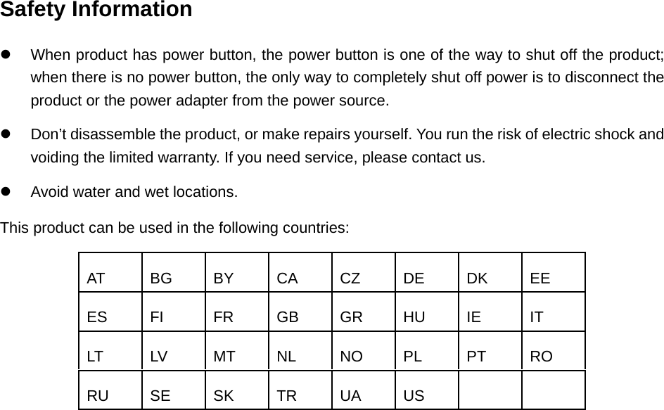   Safety Information  When product has power button, the power button is one of the way to shut off the product; when there is no power button, the only way to completely shut off power is to disconnect the product or the power adapter from the power source.  Don’t disassemble the product, or make repairs yourself. You run the risk of electric shock and voiding the limited warranty. If you need service, please contact us.  Avoid water and wet locations. This product can be used in the following countries: AT BG BY CA CZ DE DK EE ES FI FR GB GR HU IE IT LT LV MT NL NO PL PT RO RU SE SK TR UA US     