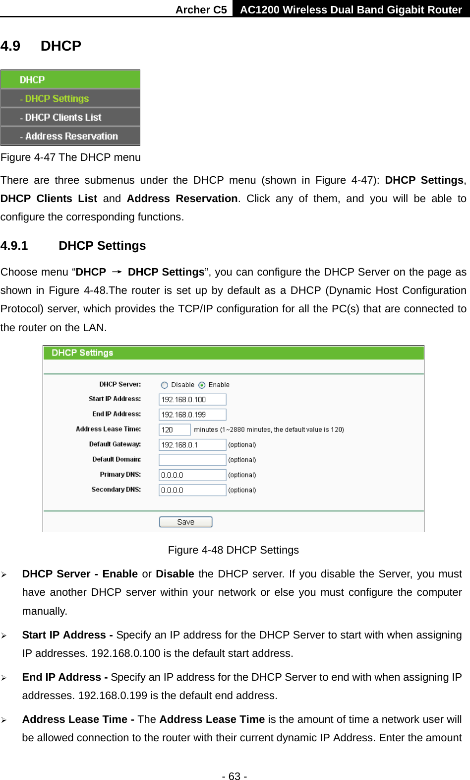 Archer C5 AC1200 Wireless Dual Band Gigabit Router  - 63 - 4.9 DHCP  Figure 4-47 The DHCP menu There are three submenus under the DHCP menu (shown in Figure  4-47):  DHCP Settings, DHCP Clients List and  Address Reservation. Click any of them, and you will be able to configure the corresponding functions. 4.9.1 DHCP Settings Choose menu “DHCP → DHCP Settings”, you can configure the DHCP Server on the page as shown in Figure 4-48.The router is set up by default as a DHCP (Dynamic Host Configuration Protocol) server, which provides the TCP/IP configuration for all the PC(s) that are connected to the router on the LAN.    Figure 4-48 DHCP Settings  DHCP Server - Enable or Disable the DHCP server. If you disable the Server, you must have another DHCP server within your network or else you must configure the computer manually.  Start IP Address - Specify an IP address for the DHCP Server to start with when assigning IP addresses. 192.168.0.100 is the default start address.  End IP Address - Specify an IP address for the DHCP Server to end with when assigning IP addresses. 192.168.0.199 is the default end address.  Address Lease Time - The Address Lease Time is the amount of time a network user will be allowed connection to the router with their current dynamic IP Address. Enter the amount 