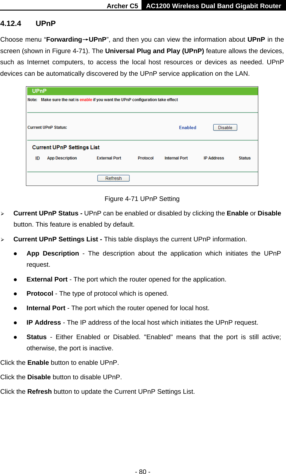 Archer C5 AC1200 Wireless Dual Band Gigabit Router  - 80 - 4.12.4 UPnP Choose menu “Forwarding→UPnP”, and then you can view the information about UPnP in the screen (shown in Figure 4-71). The Universal Plug and Play (UPnP) feature allows the devices, such as Internet computers, to access the local host resources or devices as needed. UPnP devices can be automatically discovered by the UPnP service application on the LAN.  Figure 4-71 UPnP Setting  Current UPnP Status - UPnP can be enabled or disabled by clicking the Enable or Disable button. This feature is enabled by default.  Current UPnP Settings List - This table displays the current UPnP information.  App Description - The description about the application which initiates the UPnP request.    External Port - The port which the router opened for the application.    Protocol - The type of protocol which is opened.    Internal Port - The port which the router opened for local host.    IP Address - The IP address of the local host which initiates the UPnP request.    Status  -  Either Enabled or Disabled.  &quot;Enabled&quot; means that the  port is still active; otherwise, the port is inactive.   Click the Enable button to enable UPnP. Click the Disable button to disable UPnP. Click the Refresh button to update the Current UPnP Settings List. 
