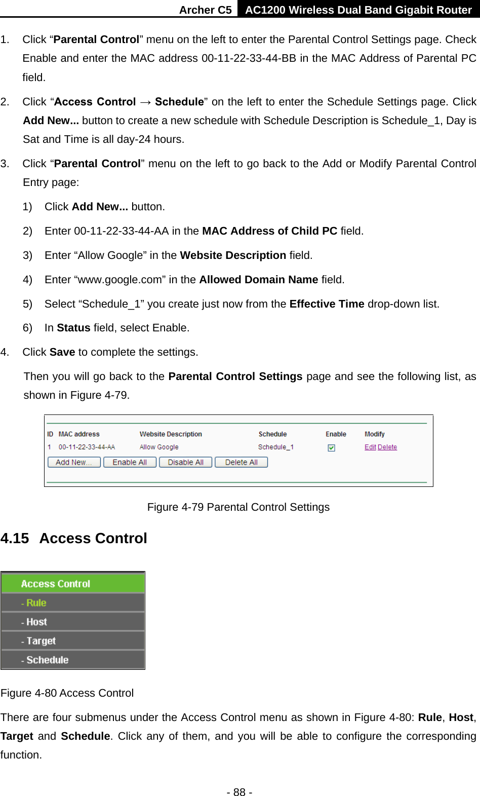 Archer C5 AC1200 Wireless Dual Band Gigabit Router  - 88 - 1. Click “Parental Control” menu on the left to enter the Parental Control Settings page. Check Enable and enter the MAC address 00-11-22-33-44-BB in the MAC Address of Parental PC field.   2. Click “Access Control → Schedule” on the left to enter the Schedule Settings page. Click Add New... button to create a new schedule with Schedule Description is Schedule_1, Day is Sat and Time is all day-24 hours.   3. Click “Parental Control” menu on the left to go back to the Add or Modify Parental Control Entry page:   1) Click Add New... button.   2) Enter 00-11-22-33-44-AA in the MAC Address of Child PC field.   3) Enter “Allow Google” in the Website Description field.   4) Enter “www.google.com” in the Allowed Domain Name field.   5) Select “Schedule_1” you create just now from the Effective Time drop-down list.   6) In Status field, select Enable.   4. Click Save to complete the settings. Then you will go back to the Parental Control Settings page and see the following list, as shown in Figure 4-79.  Figure 4-79 Parental Control Settings 4.15  Access Control  Figure 4-80 Access Control There are four submenus under the Access Control menu as shown in Figure 4-80: Rule, Host, Target and Schedule. Click any of them, and you will be able to configure the corresponding function. 