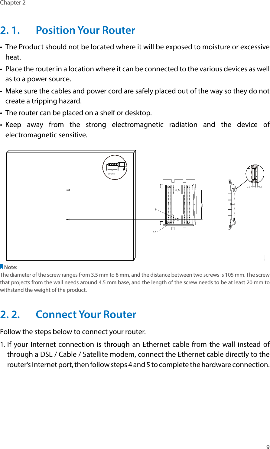 9Chapter 2  2. 1.  Position Your Router•  The Product should not be located where it will be exposed to moisture or excessive heat.•  Place the router in a location where it can be connected to the various devices as well as to a power source.•  Make sure the cables and power cord are safely placed out of the way so they do not create a tripping hazard.•  The router can be placed on a shelf or desktop.•  Keep away from the strong electromagnetic radiation and the device of electromagnetic sensitive.Note:The diameter of the screw ranges from 3.5 mm to 8 mm, and the distance between two screws is 105 mm. The screw that projects from the wall needs around 4.5 mm base, and the length of the screw needs to be at least 20 mm to withstand the weight of the product.2. 2.  Connect Your RouterFollow the steps below to connect your router.1. If your Internet connection is through an Ethernet cable from the wall instead of through a DSL / Cable / Satellite modem, connect the Ethernet cable directly to the router’s Internet port, then follow steps 4 and 5 to complete the hardware connection.