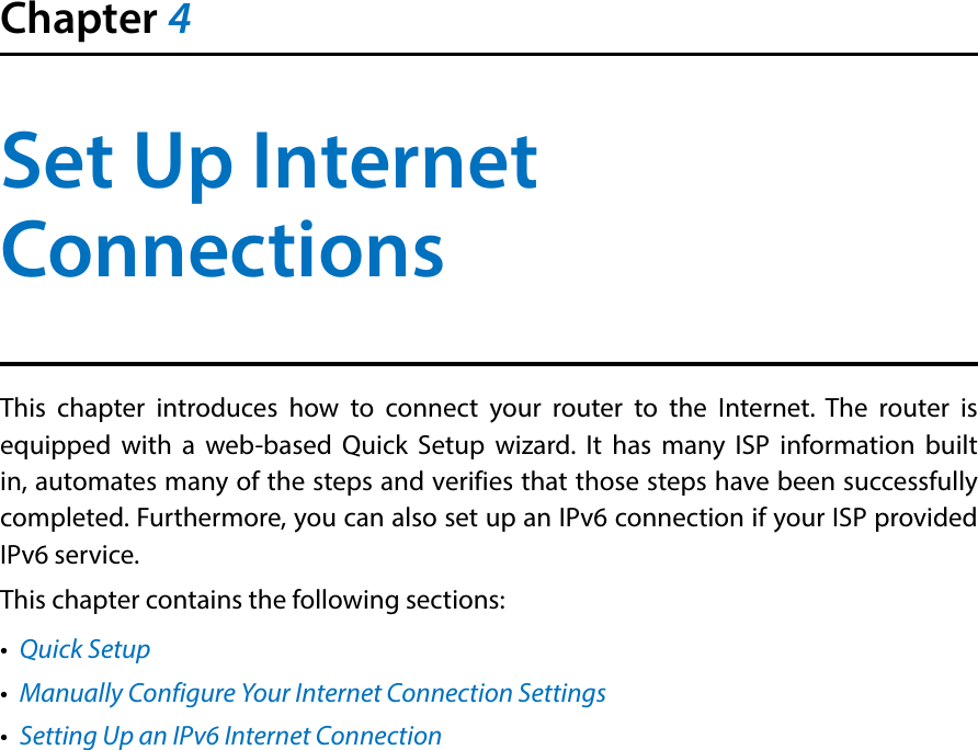 Chapter 4Set Up Internet ConnectionsThis chapter introduces how to connect your router to the Internet. The router is equipped with a web-based Quick Setup wizard. It has many ISP information built in, automates many of the steps and verifies that those steps have been successfully completed. Furthermore, you can also set up an IPv6 connection if your ISP provided IPv6 service. This chapter contains the following sections:•  Quick Setup•  Manually Configure Your Internet Connection Settings•  Setting Up an IPv6 Internet Connection