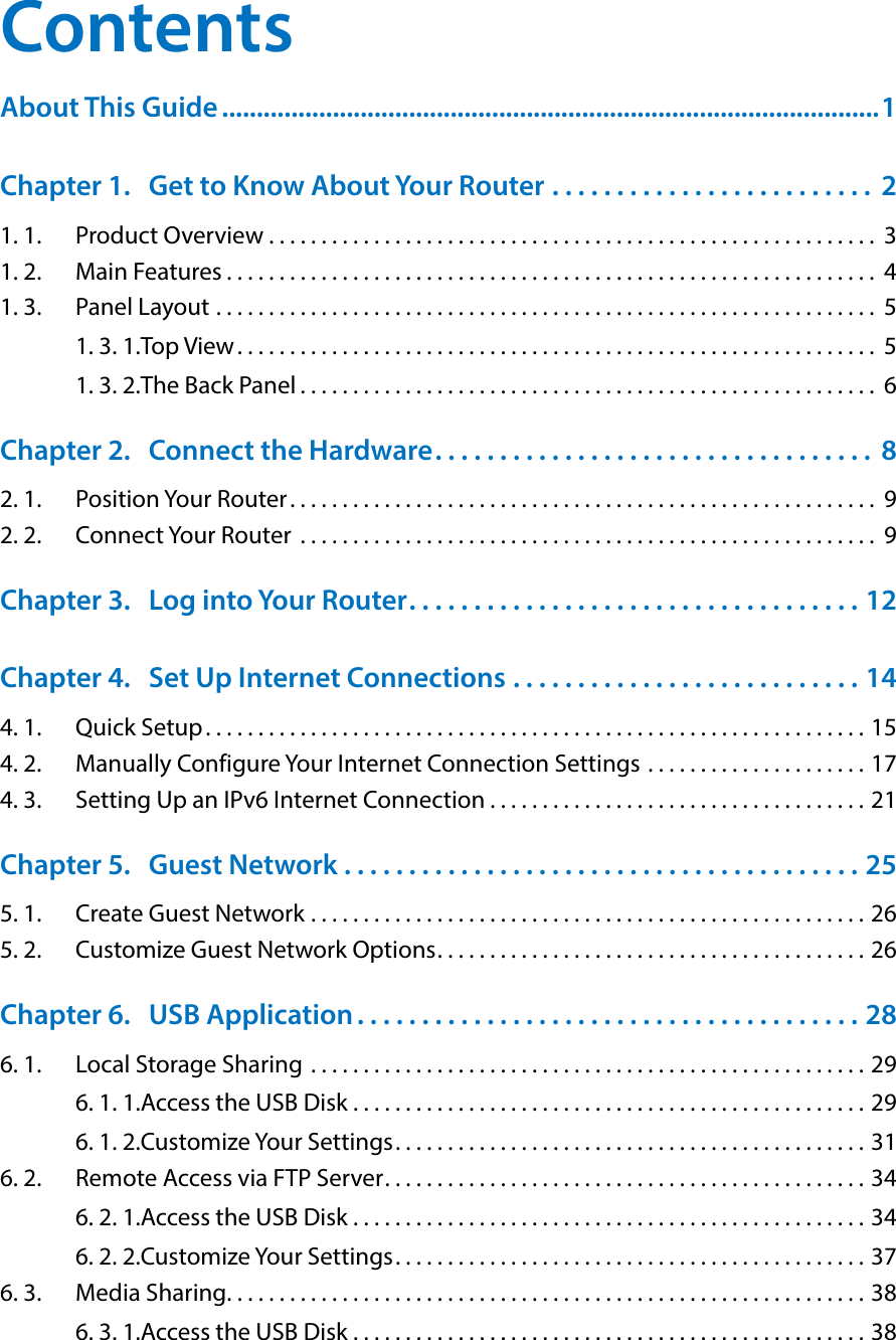 ContentsAbout This Guide ...............................................................................................1Chapter 1.  Get to Know About Your Router  . . . . . . . . . . . . . . . . . . . . . . . . .  21. 1.  Product Overview . . . . . . . . . . . . . . . . . . . . . . . . . . . . . . . . . . . . . . . . . . . . . . . . . . . . . . . . . .  31. 2.  Main Features . . . . . . . . . . . . . . . . . . . . . . . . . . . . . . . . . . . . . . . . . . . . . . . . . . . . . . . . . . . . . .  41. 3.  Panel Layout  . . . . . . . . . . . . . . . . . . . . . . . . . . . . . . . . . . . . . . . . . . . . . . . . . . . . . . . . . . . . . . .  51. 3. 1. Top View. . . . . . . . . . . . . . . . . . . . . . . . . . . . . . . . . . . . . . . . . . . . . . . . . . . . . . . . . . . . .  51. 3. 2. The Back Panel . . . . . . . . . . . . . . . . . . . . . . . . . . . . . . . . . . . . . . . . . . . . . . . . . . . . . . .  6Chapter 2.  Connect the Hardware. . . . . . . . . . . . . . . . . . . . . . . . . . . . . . . . . .  82. 1.  Position Your Router. . . . . . . . . . . . . . . . . . . . . . . . . . . . . . . . . . . . . . . . . . . . . . . . . . . . . . . .  92. 2.  Connect Your Router  . . . . . . . . . . . . . . . . . . . . . . . . . . . . . . . . . . . . . . . . . . . . . . . . . . . . . . .  9Chapter 3.  Log into Your Router. . . . . . . . . . . . . . . . . . . . . . . . . . . . . . . . . . . 12Chapter 4.  Set Up Internet Connections  . . . . . . . . . . . . . . . . . . . . . . . . . . . 144. 1.  Quick Setup . . . . . . . . . . . . . . . . . . . . . . . . . . . . . . . . . . . . . . . . . . . . . . . . . . . . . . . . . . . . . . . 154. 2.  Manually Configure Your Internet Connection Settings  . . . . . . . . . . . . . . . . . . . . . 174. 3.  Setting Up an IPv6 Internet Connection . . . . . . . . . . . . . . . . . . . . . . . . . . . . . . . . . . . . 21Chapter 5.  Guest Network  . . . . . . . . . . . . . . . . . . . . . . . . . . . . . . . . . . . . . . . . 255. 1.  Create Guest Network . . . . . . . . . . . . . . . . . . . . . . . . . . . . . . . . . . . . . . . . . . . . . . . . . . . . . 265. 2.  Customize Guest Network Options. . . . . . . . . . . . . . . . . . . . . . . . . . . . . . . . . . . . . . . . . 26Chapter 6.  USB Application . . . . . . . . . . . . . . . . . . . . . . . . . . . . . . . . . . . . . . . 286. 1.  Local Storage Sharing  . . . . . . . . . . . . . . . . . . . . . . . . . . . . . . . . . . . . . . . . . . . . . . . . . . . . . 296. 1. 1. Access the USB Disk . . . . . . . . . . . . . . . . . . . . . . . . . . . . . . . . . . . . . . . . . . . . . . . . . 296. 1. 2. Customize Your Settings. . . . . . . . . . . . . . . . . . . . . . . . . . . . . . . . . . . . . . . . . . . . . 316. 2.  Remote Access via FTP Server. . . . . . . . . . . . . . . . . . . . . . . . . . . . . . . . . . . . . . . . . . . . . . 346. 2. 1. Access the USB Disk . . . . . . . . . . . . . . . . . . . . . . . . . . . . . . . . . . . . . . . . . . . . . . . . . 346. 2. 2. Customize Your Settings. . . . . . . . . . . . . . . . . . . . . . . . . . . . . . . . . . . . . . . . . . . . . 376. 3.  Media Sharing. . . . . . . . . . . . . . . . . . . . . . . . . . . . . . . . . . . . . . . . . . . . . . . . . . . . . . . . . . . . . 386. 3. 1. Access the USB Disk . . . . . . . . . . . . . . . . . . . . . . . . . . . . . . . . . . . . . . . . . . . . . . . . . 38
