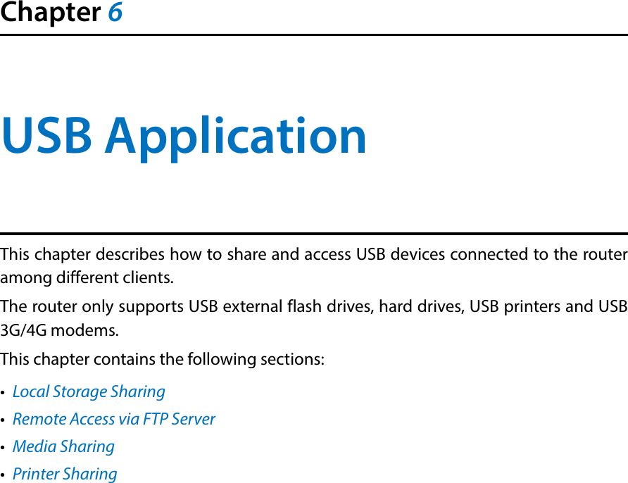 Chapter 6USB ApplicationThis chapter describes how to share and access USB devices connected to the router among different clients.The router only supports USB external flash drives, hard drives, USB printers and USB 3G/4G modems.This chapter contains the following sections:•  Local Storage Sharing•  Remote Access via FTP Server•  Media Sharing•  Printer Sharing